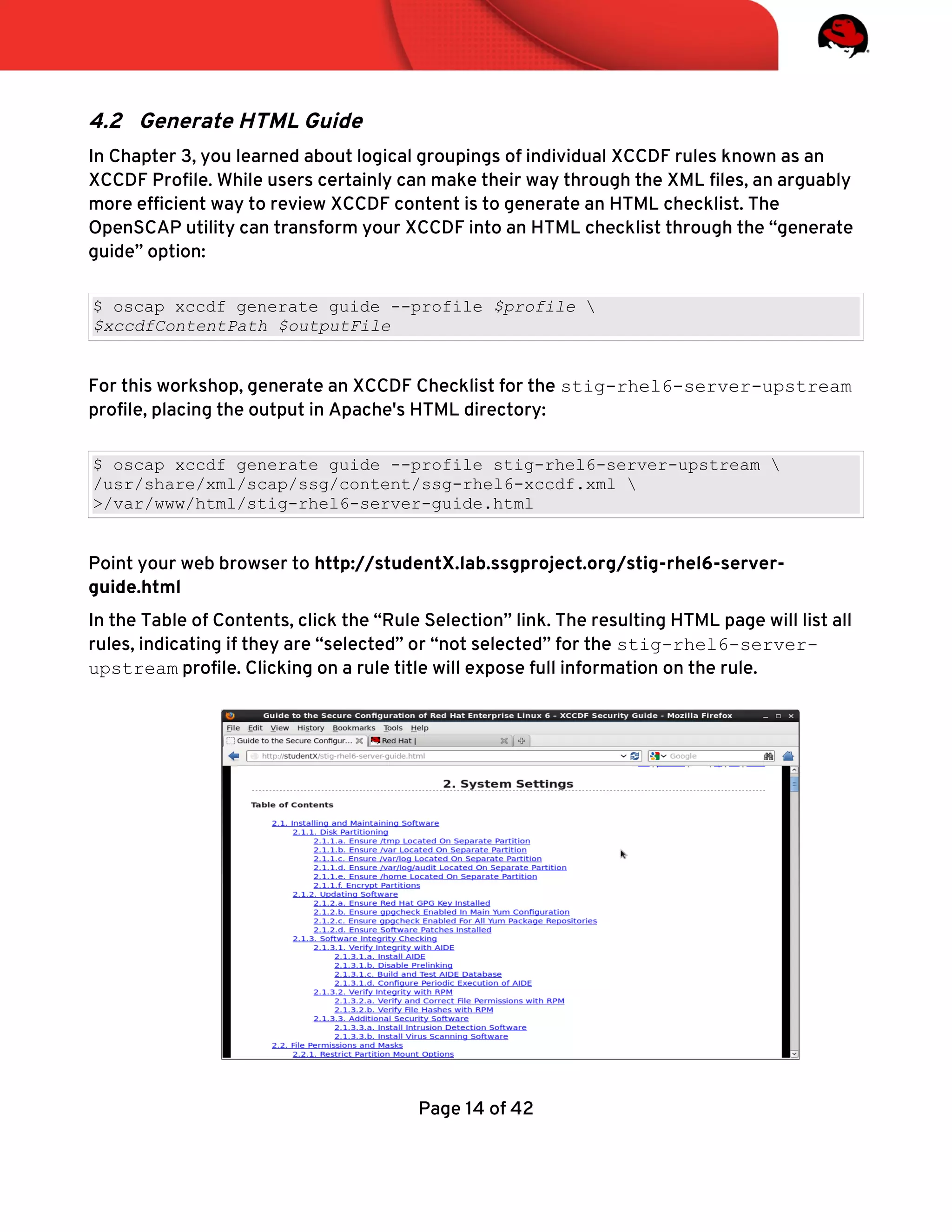 4.2 Generate HTML Guide
In Chapter 3, you learned about logical groupings of individual XCCDF rules known as an
XCCDF Profle. While users certainly can make their way through the XML fles, an arguably
more effcient way to review XCCDF content is to generate an HTML checklist. The
OpenSCAP utility can transform your XCCDF into an HTML checklist through the “generate
guide” option:
$ oscap xccdf generate guide --profile $profile 
$xccdfContentPath $outputFile
For this workshop, generate an XCCDF Checklist for the stig-rhel6-server-upstream
profle, placing the output in Apache's HTML directory:
$ oscap xccdf generate guide --profile stig-rhel6-server-upstream 
/usr/share/xml/scap/ssg/content/ssg-rhel6-xccdf.xml 
>/var/www/html/stig-rhel6-server-guide.html
Point your web browser to http://studentX.lab.ssgproject.org/stig-rhel6-server-
guide.html
In the Table of Contents, click the “Rule Selection” link. The resulting HTML page will list all
rules, indicating if they are “selected” or “not selected” for the stig-rhel6-server-
upstream profle. Clicking on a rule title will expose full information on the rule.
Page 14 of 42
 