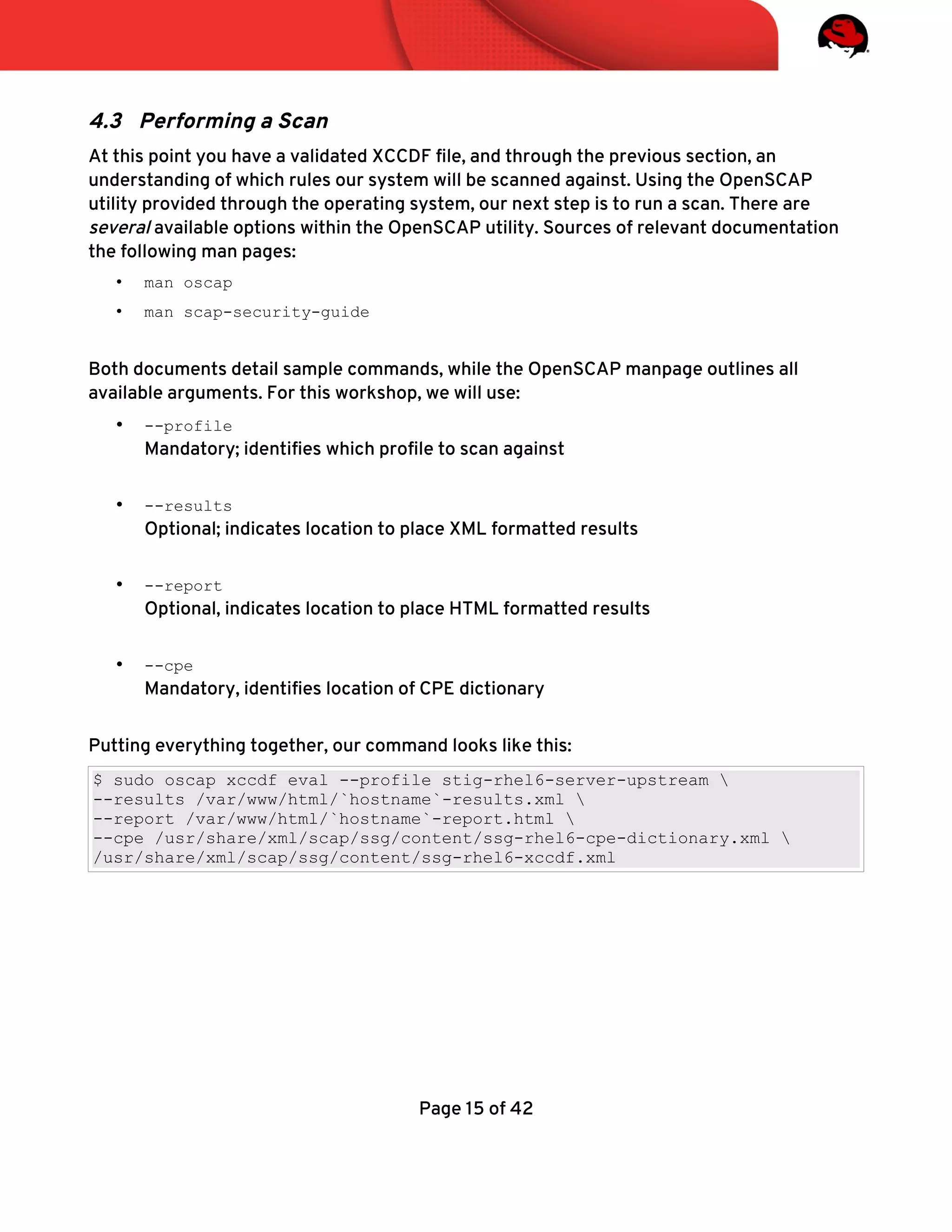 4.3 Performing a Scan
At this point you have a validated XCCDF fle, and through the previous section, an
understanding of which rules our system will be scanned against. Using the OpenSCAP
utility provided through the operating system, our next step is to run a scan. There are
several available options within the OpenSCAP utility. Sources of relevant documentation
the following man pages:
• man oscap
• man scap-security-guide
Both documents detail sample commands, while the OpenSCAP manpage outlines all
available arguments. For this workshop, we will use:
• --profile
Mandatory; identifes which profle to scan against
• --results
Optional; indicates location to place XML formatted results
• --report
Optional, indicates location to place HTML formatted results
• --cpe
Mandatory, identifes location of CPE dictionary
Putting everything together, our command looks like this:
$ sudo oscap xccdf eval --profile stig-rhel6-server-upstream 
--results /var/www/html/`hostname`-results.xml 
--report /var/www/html/`hostname`-report.html 
--cpe /usr/share/xml/scap/ssg/content/ssg-rhel6-cpe-dictionary.xml 
/usr/share/xml/scap/ssg/content/ssg-rhel6-xccdf.xml
Page 15 of 42
 
