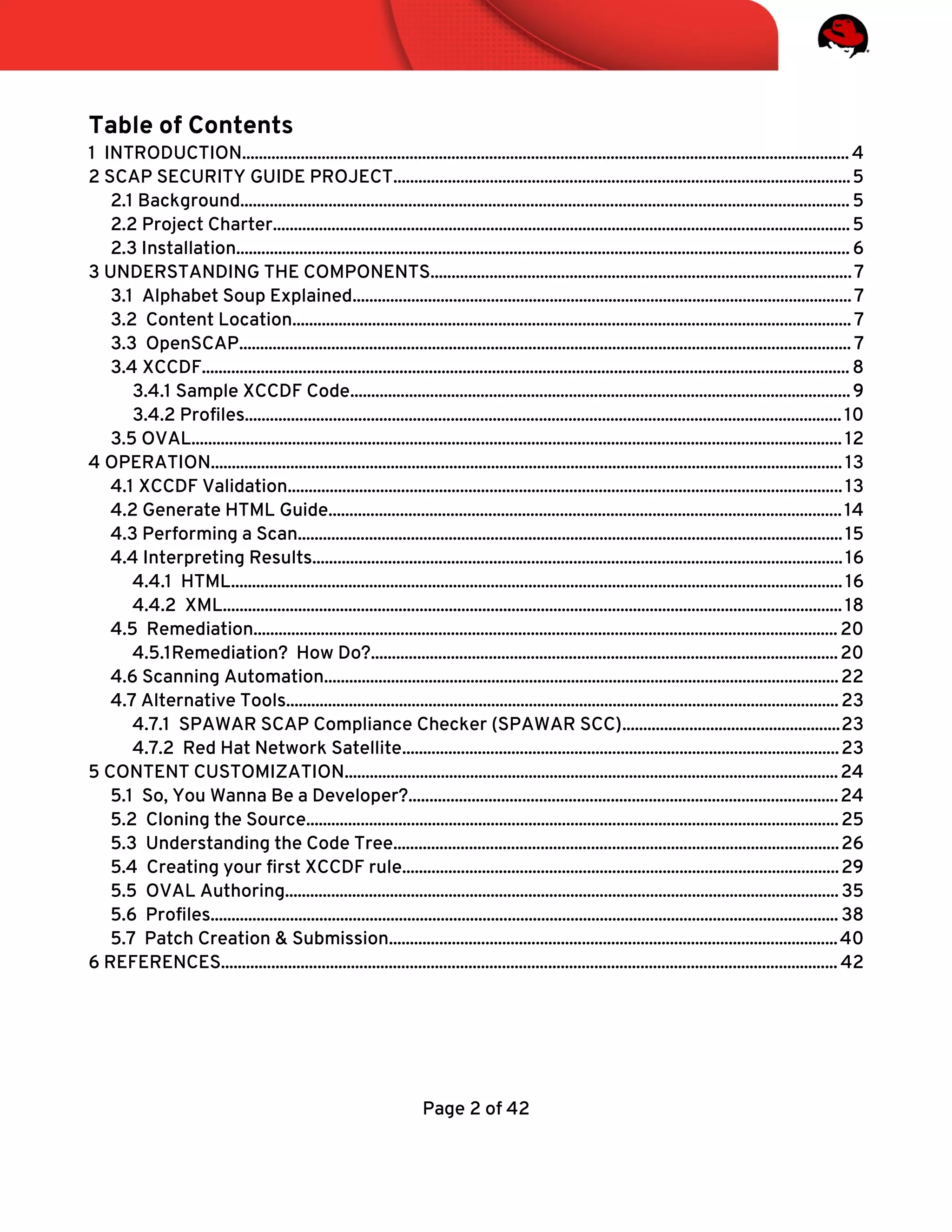 Table of Contents
1 INTRODUCTION................................................................................................................................................. 4
2 SCAP SECURITY GUIDE PROJECT.............................................................................................................5
2.1 Background................................................................................................................................................. 5
2.2 Project Charter..........................................................................................................................................5
2.3 Installation.................................................................................................................................................. 6
3 UNDERSTANDING THE COMPONENTS....................................................................................................7
3.1 Alphabet Soup Explained.......................................................................................................................7
3.2 Content Location.....................................................................................................................................7
3.3 OpenSCAP.................................................................................................................................................. 7
3.4 XCCDF.......................................................................................................................................................... 8
3.4.1 Sample XCCDF Code.......................................................................................................................9
3.4.2 Profles.............................................................................................................................................. 10
3.5 OVAL........................................................................................................................................................... 12
4 OPERATION....................................................................................................................................................... 13
4.1 XCCDF Validation....................................................................................................................................13
4.2 Generate HTML Guide..........................................................................................................................14
4.3 Performing a Scan..................................................................................................................................15
4.4 Interpreting Results..............................................................................................................................16
4.4.1 HTML.................................................................................................................................................. 16
4.4.2 XML.................................................................................................................................................... 18
4.5 Remediation........................................................................................................................................... 20
4.5.1Remediation? How Do?...............................................................................................................20
4.6 Scanning Automation...........................................................................................................................22
4.7 Alternative Tools....................................................................................................................................23
4.7.1 SPAWAR SCAP Compliance Checker (SPAWAR SCC)....................................................23
4.7.2 Red Hat Network Satellite........................................................................................................23
5 CONTENT CUSTOMIZATION......................................................................................................................24
5.1 So, You Wanna Be a Developer?......................................................................................................24
5.2 Cloning the Source...............................................................................................................................25
5.3 Understanding the Code Tree..........................................................................................................26
5.4 Creating your frst XCCDF rule........................................................................................................29
5.5 OVAL Authoring....................................................................................................................................35
5.6 Profles...................................................................................................................................................... 38
5.7 Patch Creation & Submission...........................................................................................................40
6 REFERENCES................................................................................................................................................... 42
Page 2 of 42
 