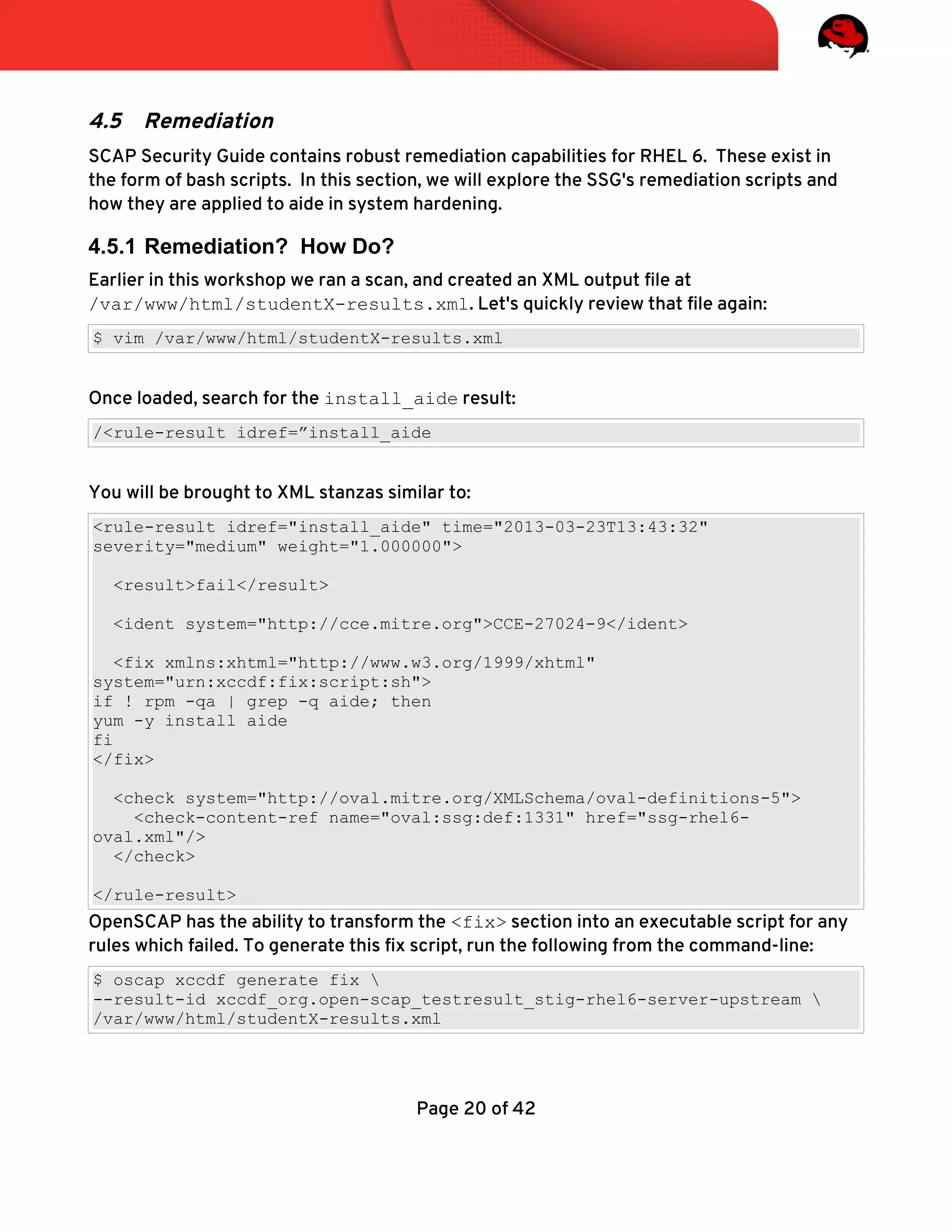 4.5 Remediation
SCAP Security Guide contains robust remediation capabilities for RHEL 6. These exist in
the form of bash scripts. In this section, we will explore the SSG's remediation scripts and
how they are applied to aide in system hardening.
4.5.1 Remediation? How Do?
Earlier in this workshop we ran a scan, and created an XML output fle at
/var/www/html/studentX-results.xml. Let's quickly review that fle again:
$ vim /var/www/html/studentX-results.xml
Once loaded, search for the install_aide result:
/<rule-result idref=”install_aide
You will be brought to XML stanzas similar to:
<rule-result idref="install_aide" time="2013-03-23T13:43:32"
severity="medium" weight="1.000000">
<result>fail</result>
<ident system="http://cce.mitre.org">CCE-27024-9</ident>
<fix xmlns:xhtml="http://www.w3.org/1999/xhtml"
system="urn:xccdf:fix:script:sh">
if ! rpm -qa | grep -q aide; then
yum -y install aide
fi
</fix>
<check system="http://oval.mitre.org/XMLSchema/oval-definitions-5">
<check-content-ref name="oval:ssg:def:1331" href="ssg-rhel6-
oval.xml"/>
</check>
</rule-result>
OpenSCAP has the ability to transform the <fix> section into an executable script for any
rules which failed. To generate this fx script, run the following from the command-line:
$ oscap xccdf generate fix 
--result-id xccdf_org.open-scap_testresult_stig-rhel6-server-upstream 
/var/www/html/studentX-results.xml
Page 20 of 42
 