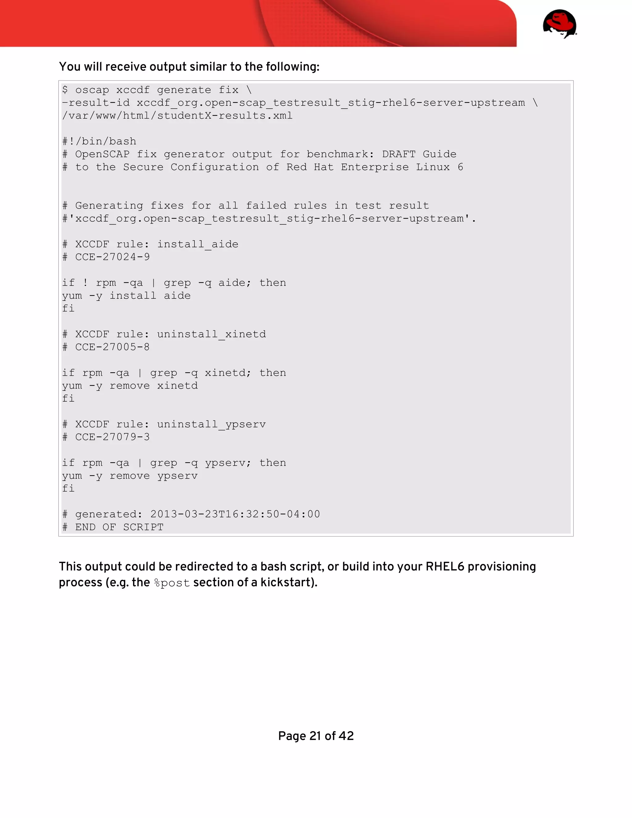 You will receive output similar to the following:
$ oscap xccdf generate fix 
–result-id xccdf_org.open-scap_testresult_stig-rhel6-server-upstream 
/var/www/html/studentX-results.xml
#!/bin/bash
# OpenSCAP fix generator output for benchmark: DRAFT Guide
# to the Secure Configuration of Red Hat Enterprise Linux 6
# Generating fixes for all failed rules in test result
#'xccdf_org.open-scap_testresult_stig-rhel6-server-upstream'.
# XCCDF rule: install_aide
# CCE-27024-9
if ! rpm -qa | grep -q aide; then
yum -y install aide
fi
# XCCDF rule: uninstall_xinetd
# CCE-27005-8
if rpm -qa | grep -q xinetd; then
yum -y remove xinetd
fi
# XCCDF rule: uninstall_ypserv
# CCE-27079-3
if rpm -qa | grep -q ypserv; then
yum -y remove ypserv
fi
# generated: 2013-03-23T16:32:50-04:00
# END OF SCRIPT
This output could be redirected to a bash script, or build into your RHEL6 provisioning
process (e.g. the %post section of a kickstart).
Page 21 of 42
 