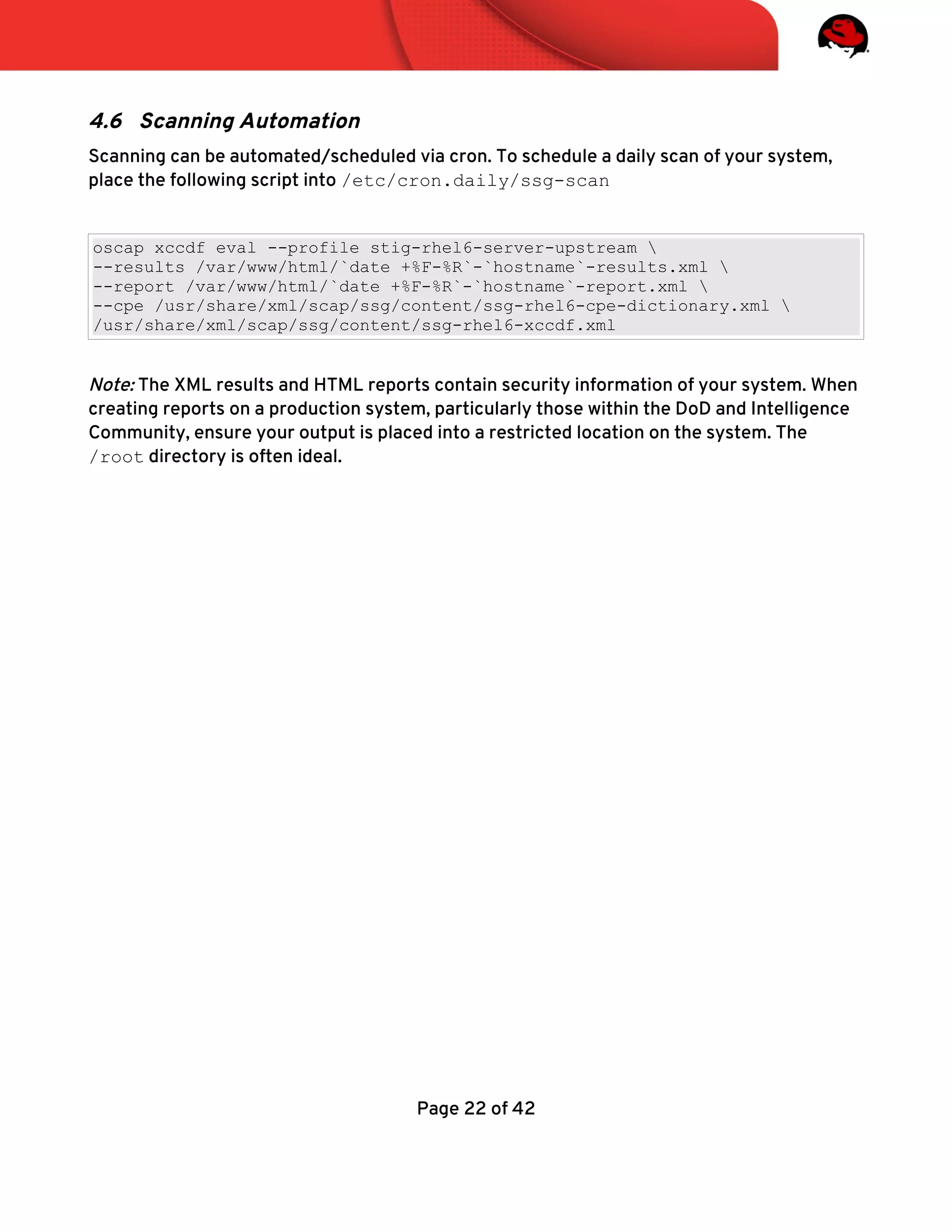4.6 Scanning Automation
Scanning can be automated/scheduled via cron. To schedule a daily scan of your system,
place the following script into /etc/cron.daily/ssg-scan
oscap xccdf eval --profile stig-rhel6-server-upstream 
--results /var/www/html/`date +%F-%R`-`hostname`-results.xml 
--report /var/www/html/`date +%F-%R`-`hostname`-report.xml 
--cpe /usr/share/xml/scap/ssg/content/ssg-rhel6-cpe-dictionary.xml 
/usr/share/xml/scap/ssg/content/ssg-rhel6-xccdf.xml
Note: The XML results and HTML reports contain security information of your system. When
creating reports on a production system, particularly those within the DoD and Intelligence
Community, ensure your output is placed into a restricted location on the system. The
/root directory is often ideal.
Page 22 of 42
 