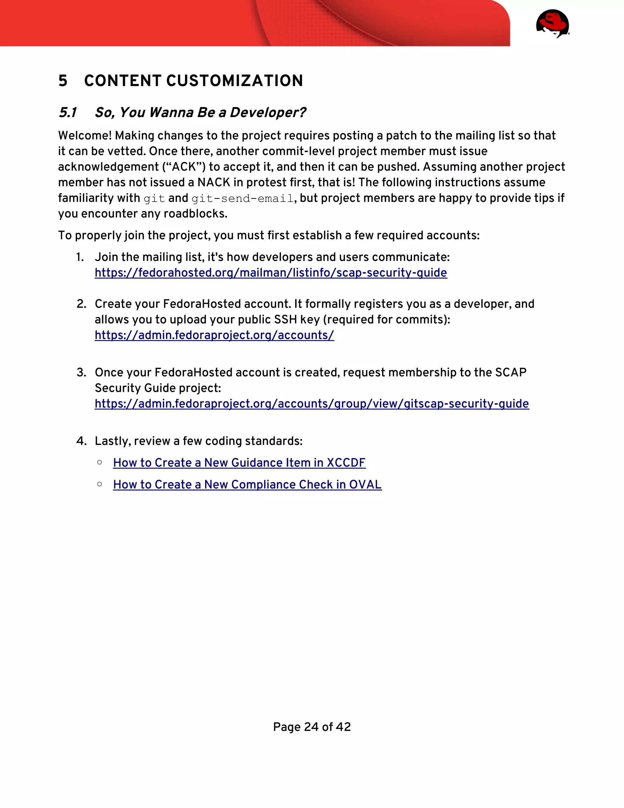 5 CONTENT CUSTOMIZATION
5.1 So, You Wanna Be a Developer?
Welcome! Making changes to the project requires posting a patch to the mailing list so that
it can be vetted. Once there, another commit-level project member must issue
acknowledgement (“ACK”) to accept it, and then it can be pushed. Assuming another project
member has not issued a NACK in protest frst, that is! The following instructions assume
familiarity with git and git-send-email, but project members are happy to provide tips if
you encounter any roadblocks.
To properly join the project, you must frst establish a few required accounts:
1. Join the mailing list, it's how developers and users communicate:
https://fedorahosted.org/mailman/listinfo/scap-security-guide
2. Create your FedoraHosted account. It formally registers you as a developer, and
allows you to upload your public SSH key (required for commits):
https://admin.fedoraproject.org/accounts/
3. Once your FedoraHosted account is created, request membership to the SCAP
Security Guide project:
https://admin.fedoraproject.org/accounts/group/view/gitscap-security-guide
4. Lastly, review a few coding standards:
◦ How to Create a New Guidance Item in XCCDF
◦ How to Create a New Compliance Check in OVAL
Page 24 of 42
 