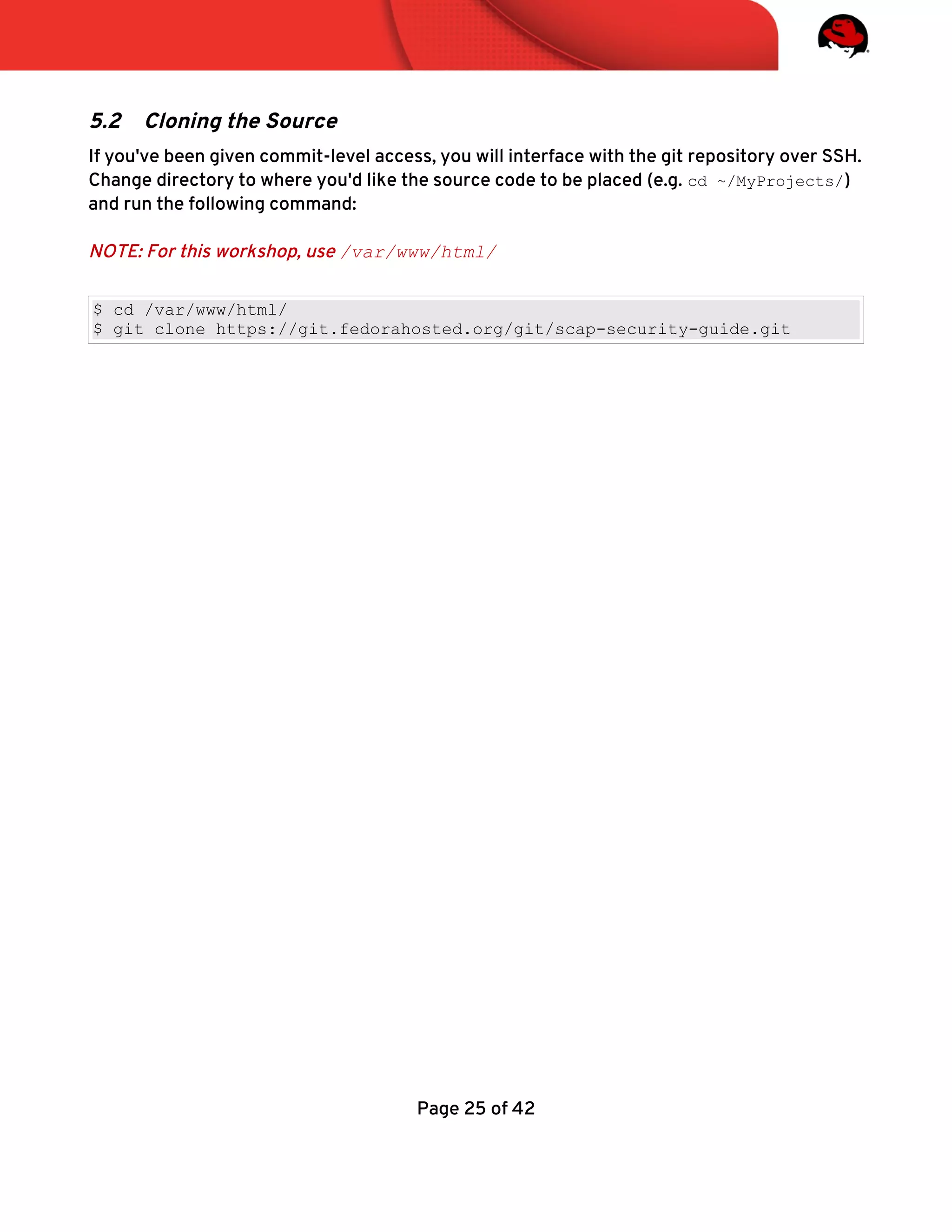 5.2 Cloning the Source
If you've been given commit-level access, you will interface with the git repository over SSH.
Change directory to where you'd like the source code to be placed (e.g. cd ~/MyProjects/)
and run the following command:
NOTE: For this workshop, use /var/www/html/
$ cd /var/www/html/
$ git clone https://git.fedorahosted.org/git/scap-security-guide.git
Page 25 of 42
 