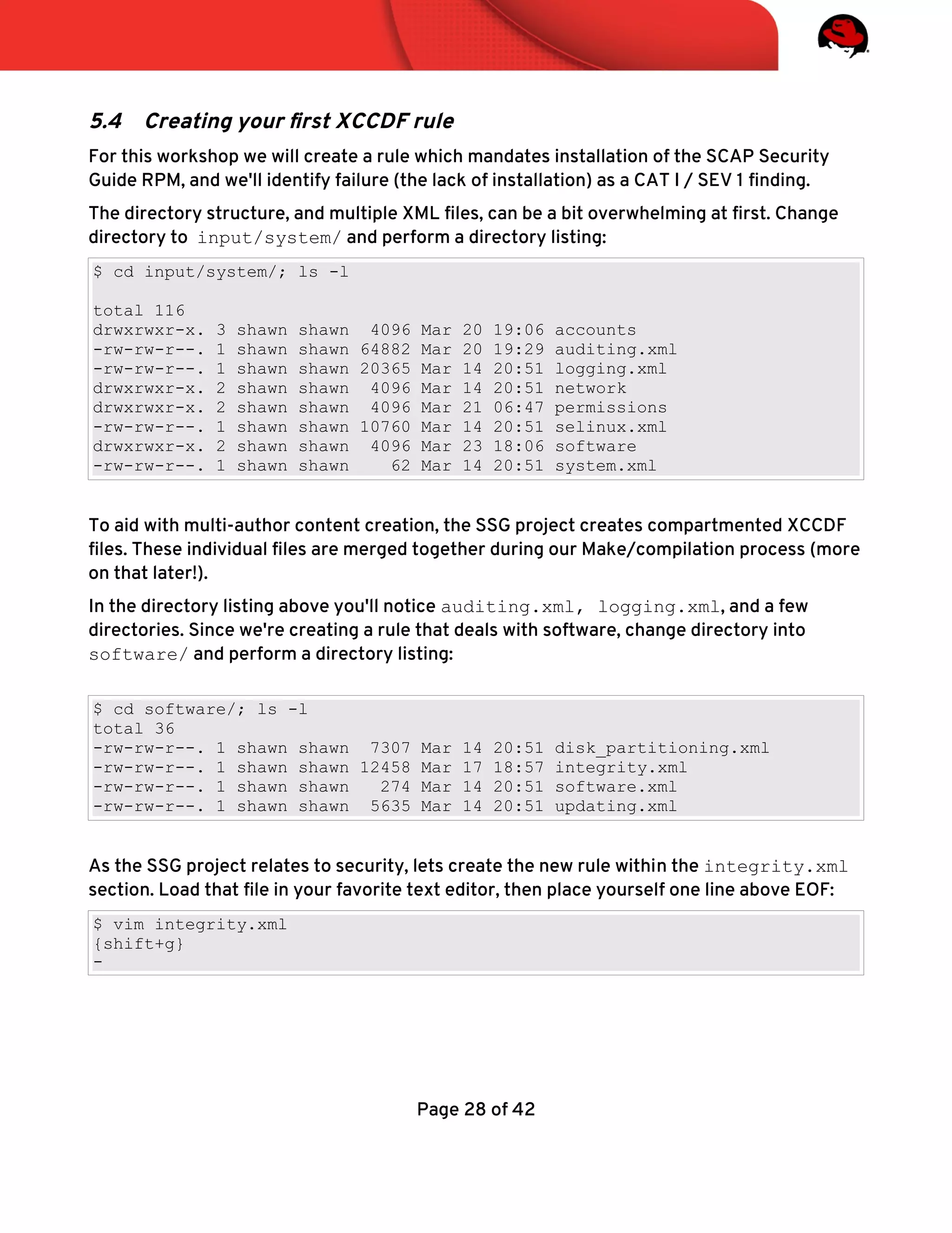 5.4 Creating your frst XCCDF rule
For this workshop we will create a rule which mandates installation of the SCAP Security
Guide RPM, and we'll identify failure (the lack of installation) as a CAT I / SEV 1 fnding.
The directory structure, and multiple XML fles, can be a bit overwhelming at frst. Change
directory to input/system/ and perform a directory listing:
$ cd input/system/; ls -l
total 116
drwxrwxr-x. 3 shawn shawn 4096 Mar 20 19:06 accounts
-rw-rw-r--. 1 shawn shawn 64882 Mar 20 19:29 auditing.xml
-rw-rw-r--. 1 shawn shawn 20365 Mar 14 20:51 logging.xml
drwxrwxr-x. 2 shawn shawn 4096 Mar 14 20:51 network
drwxrwxr-x. 2 shawn shawn 4096 Mar 21 06:47 permissions
-rw-rw-r--. 1 shawn shawn 10760 Mar 14 20:51 selinux.xml
drwxrwxr-x. 2 shawn shawn 4096 Mar 23 18:06 software
-rw-rw-r--. 1 shawn shawn 62 Mar 14 20:51 system.xml
To aid with multi-author content creation, the SSG project creates compartmented XCCDF
fles. These individual fles are merged together during our Make/compilation process (more
on that later!).
In the directory listing above you'll notice auditing.xml, logging.xml, and a few
directories. Since we're creating a rule that deals with software, change directory into
software/ and perform a directory listing:
$ cd software/; ls -l
total 36
-rw-rw-r--. 1 shawn shawn 7307 Mar 14 20:51 disk_partitioning.xml
-rw-rw-r--. 1 shawn shawn 12458 Mar 17 18:57 integrity.xml
-rw-rw-r--. 1 shawn shawn 274 Mar 14 20:51 software.xml
-rw-rw-r--. 1 shawn shawn 5635 Mar 14 20:51 updating.xml
As the SSG project relates to security, lets create the new rule within the integrity.xml
section. Load that fle in your favorite text editor, then place yourself one line above EOF:
$ vim integrity.xml
{shift+g}
-
Page 28 of 42
 