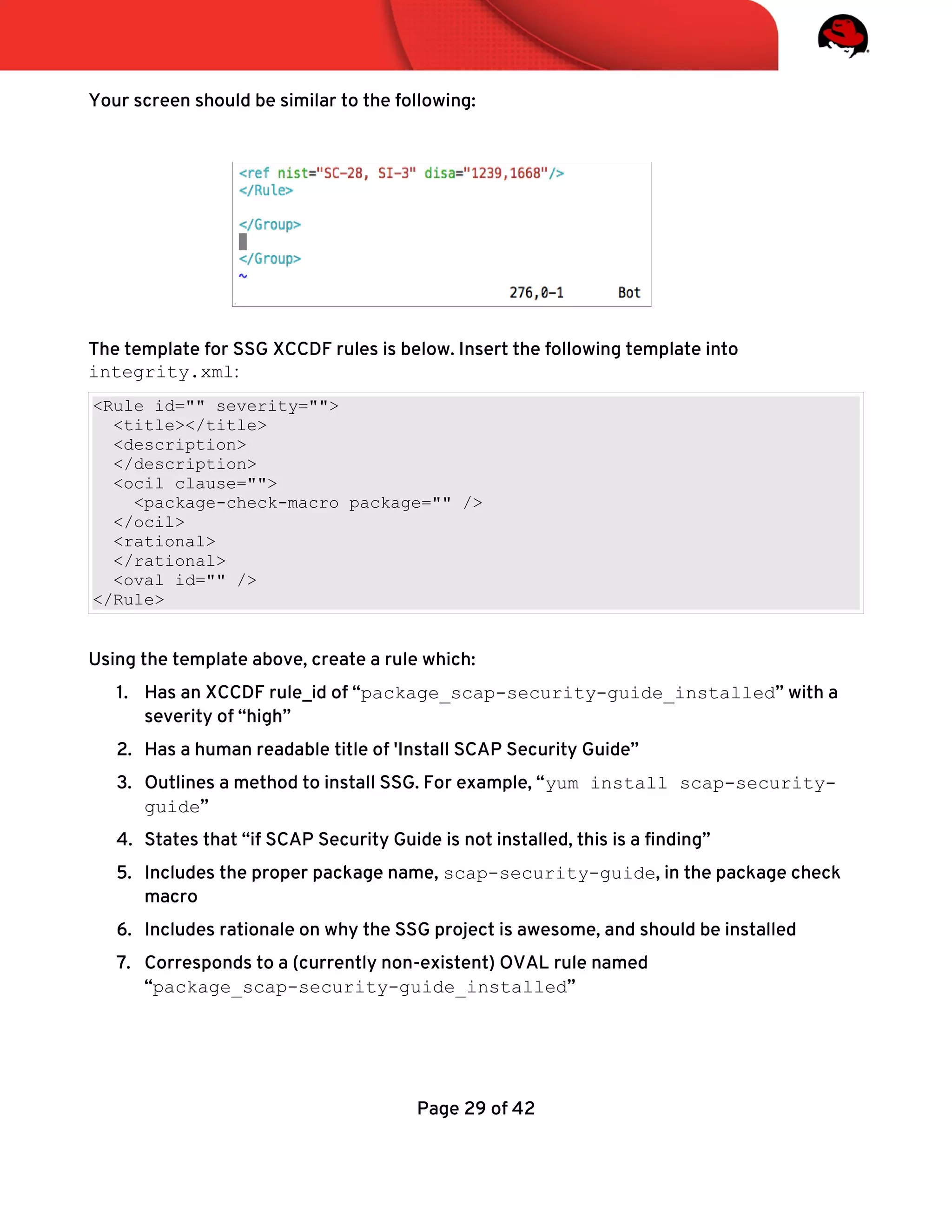 Your screen should be similar to the following:
The template for SSG XCCDF rules is below. Insert the following template into
integrity.xml:
<Rule id="" severity="">
<title></title>
<description>
</description>
<ocil clause="">
<package-check-macro package="" />
</ocil>
<rational>
</rational>
<oval id="" />
</Rule>
Using the template above, create a rule which:
1. Has an XCCDF rule_id of “package_scap-security-guide_installed” with a
severity of “high”
2. Has a human readable title of 'Install SCAP Security Guide”
3. Outlines a method to install SSG. For example, “yum install scap-security-
guide”
4. States that “if SCAP Security Guide is not installed, this is a fnding”
5. Includes the proper package name, scap-security-guide, in the package check
macro
6. Includes rationale on why the SSG project is awesome, and should be installed
7. Corresponds to a (currently non-existent) OVAL rule named
“package_scap-security-guide_installed”
Page 29 of 42
 