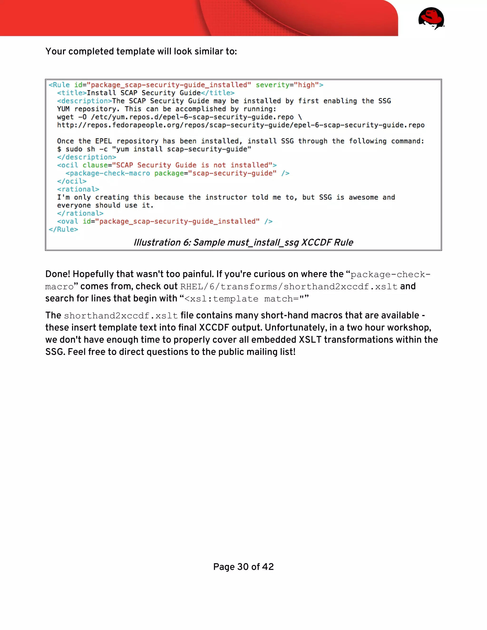 Your completed template will look similar to:
Done! Hopefully that wasn't too painful. If you're curious on where the “package-check-
macro” comes from, check out RHEL/6/transforms/shorthand2xccdf.xslt and
search for lines that begin with “<xsl:template match="”
The shorthand2xccdf.xslt fle contains many short-hand macros that are available -
these insert template text into fnal XCCDF output. Unfortunately, in a two hour workshop,
we don't have enough time to properly cover all embedded XSLT transformations within the
SSG. Feel free to direct questions to the public mailing list!
Page 30 of 42
Illustration 6: Sample must_install_ssg XCCDF Rule
 