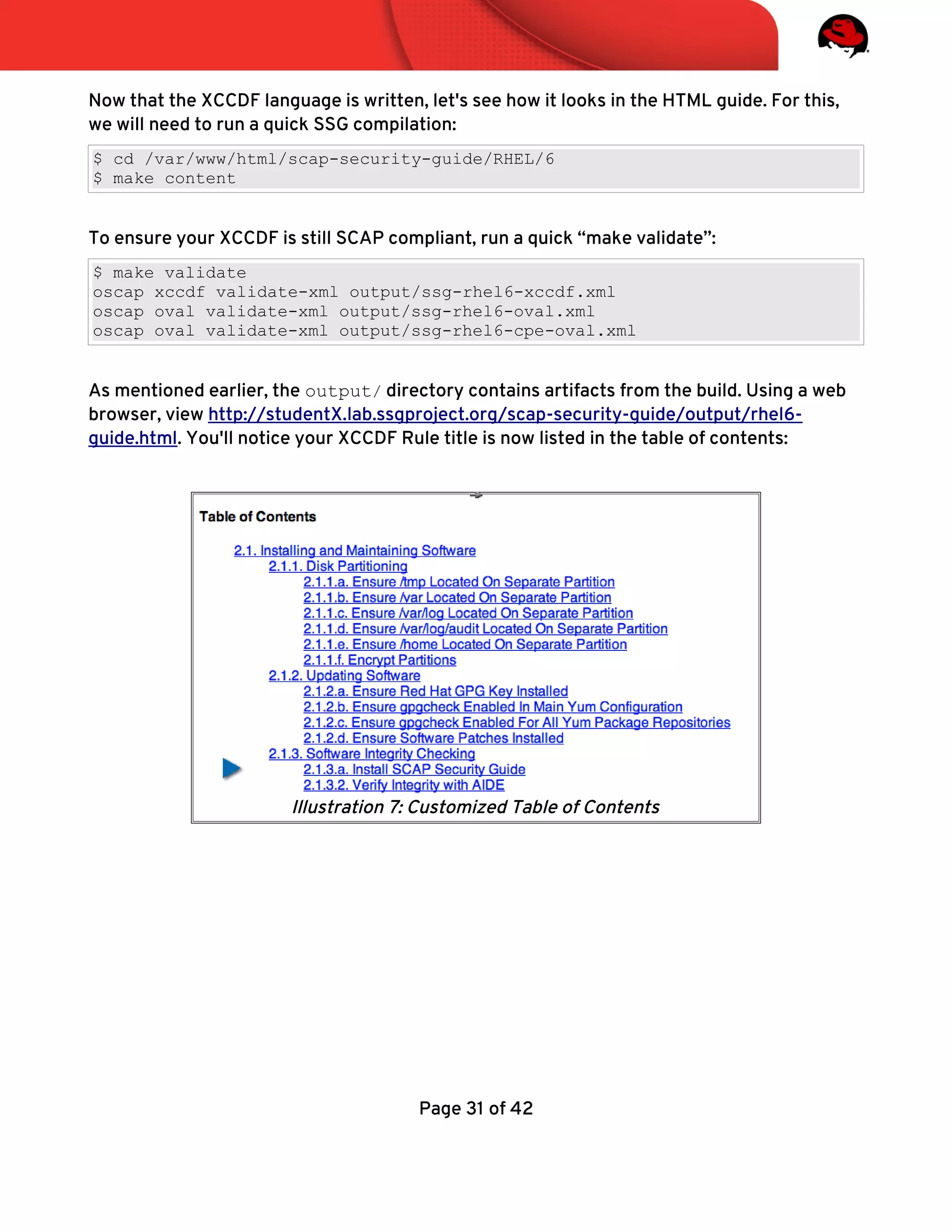Now that the XCCDF language is written, let's see how it looks in the HTML guide. For this,
we will need to run a quick SSG compilation:
$ cd /var/www/html/scap-security-guide/RHEL/6
$ make content
To ensure your XCCDF is still SCAP compliant, run a quick “make validate”:
$ make validate
oscap xccdf validate-xml output/ssg-rhel6-xccdf.xml
oscap oval validate-xml output/ssg-rhel6-oval.xml
oscap oval validate-xml output/ssg-rhel6-cpe-oval.xml
As mentioned earlier, the output/ directory contains artifacts from the build. Using a web
browser, view http://studentX.lab.ssgproject.org/scap-security-guide/output/rhel6-
guide.html. You'll notice your XCCDF Rule title is now listed in the table of contents:
Page 31 of 42
Illustration 7: Customized Table of Contents
 
