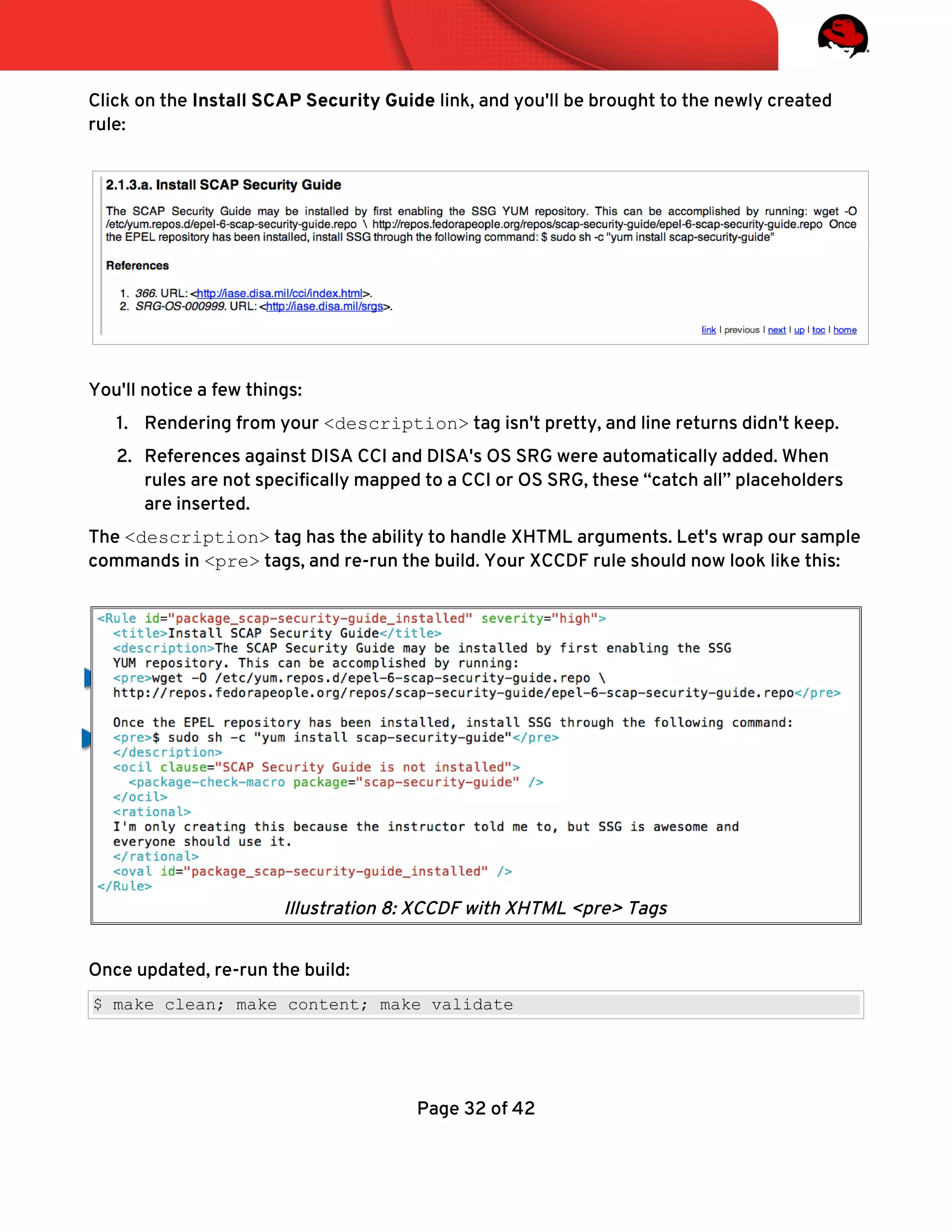 Click on the Install SCAP Security Guide link, and you'll be brought to the newly created
rule:
You'll notice a few things:
1. Rendering from your <description> tag isn't pretty, and line returns didn't keep.
2. References against DISA CCI and DISA's OS SRG were automatically added. When
rules are not specifcally mapped to a CCI or OS SRG, these “catch all” placeholders
are inserted.
The <description> tag has the ability to handle XHTML arguments. Let's wrap our sample
commands in <pre> tags, and re-run the build. Your XCCDF rule should now look like this:
Once updated, re-run the build:
$ make clean; make content; make validate
Page 32 of 42
Illustration 8: XCCDF with XHTML <pre> Tags
 