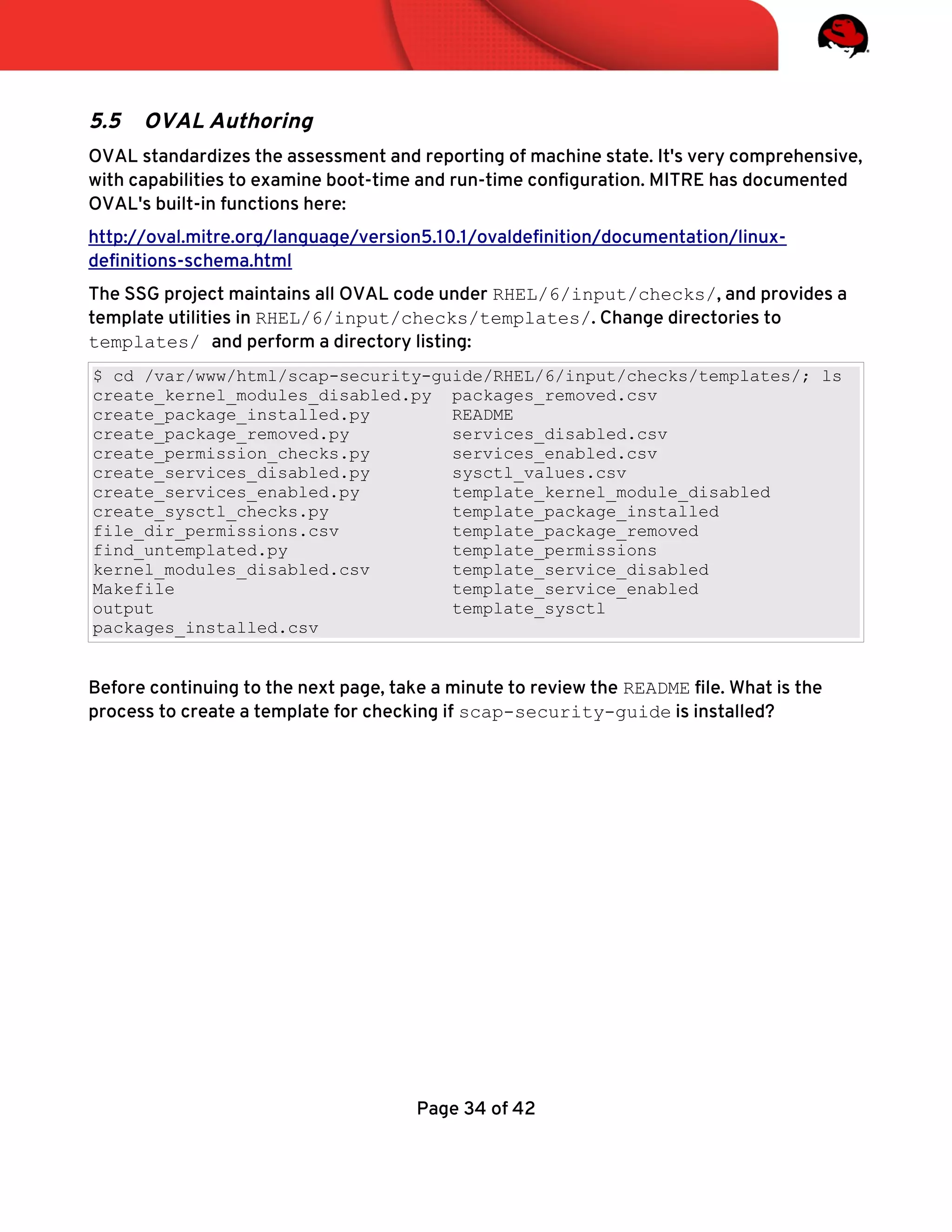 5.5 OVAL Authoring
OVAL standardizes the assessment and reporting of machine state. It's very comprehensive,
with capabilities to examine boot-time and run-time confguration. MITRE has documented
OVAL's built-in functions here:
http://oval.mitre.org/language/version5.10.1/ovaldefnition/documentation/linux-
defnitions-schema.html
The SSG project maintains all OVAL code under RHEL/6/input/checks/, and provides a
template utilities in RHEL/6/input/checks/templates/. Change directories to
templates/ and perform a directory listing:
$ cd /var/www/html/scap-security-guide/RHEL/6/input/checks/templates/; ls
create_kernel_modules_disabled.py packages_removed.csv
create_package_installed.py README
create_package_removed.py services_disabled.csv
create_permission_checks.py services_enabled.csv
create_services_disabled.py sysctl_values.csv
create_services_enabled.py template_kernel_module_disabled
create_sysctl_checks.py template_package_installed
file_dir_permissions.csv template_package_removed
find_untemplated.py template_permissions
kernel_modules_disabled.csv template_service_disabled
Makefile template_service_enabled
output template_sysctl
packages_installed.csv
Before continuing to the next page, take a minute to review the README fle. What is the
process to create a template for checking if scap-security-guide is installed?
Page 34 of 42
 