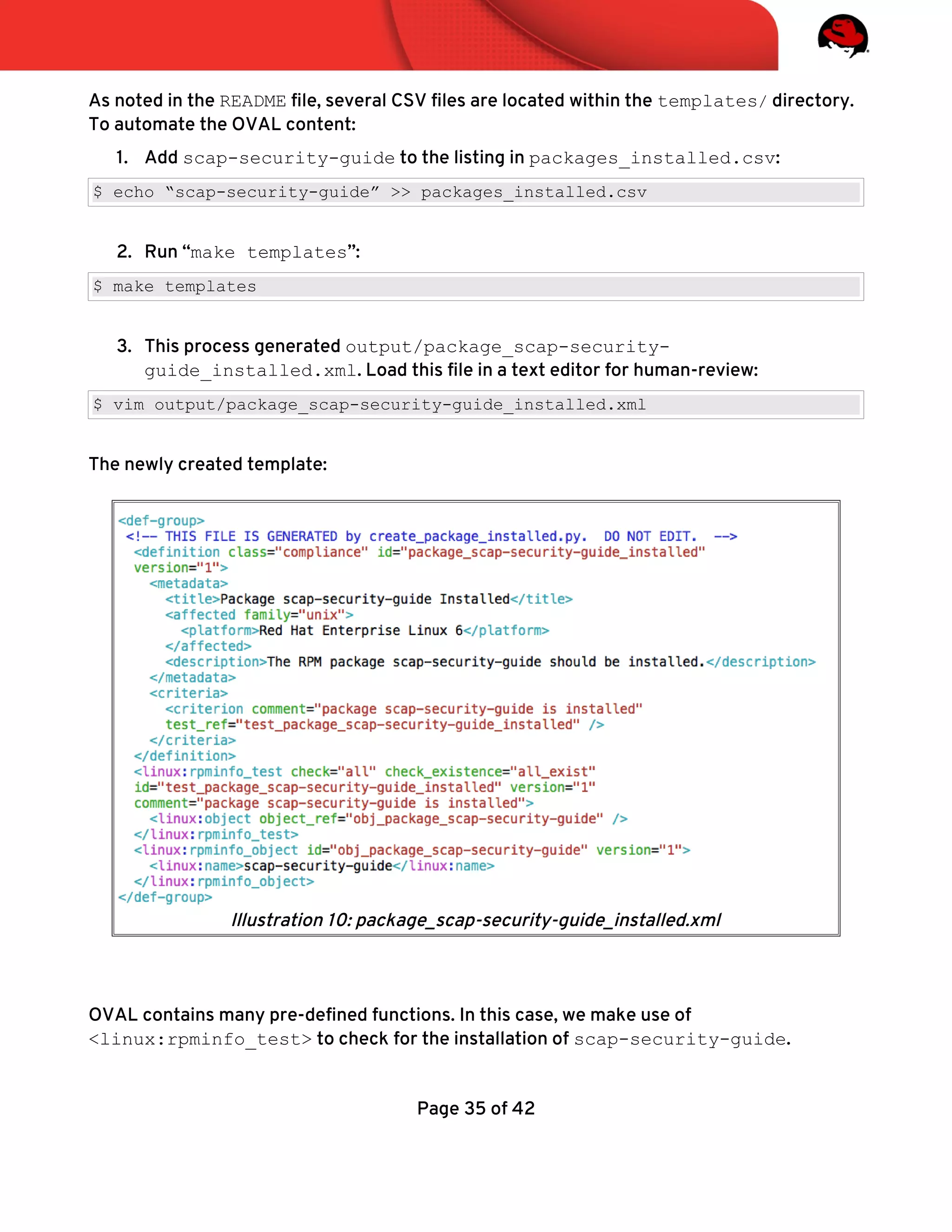 As noted in the README fle, several CSV fles are located within the templates/ directory.
To automate the OVAL content:
1. Add scap-security-guide to the listing in packages_installed.csv:
$ echo “scap-security-guide” >> packages_installed.csv
2. Run “make templates”:
$ make templates
3. This process generated output/package_scap-security-
guide_installed.xml. Load this fle in a text editor for human-review:
$ vim output/package_scap-security-guide_installed.xml
The newly created template:
OVAL contains many pre-defned functions. In this case, we make use of
<linux:rpminfo_test> to check for the installation of scap-security-guide.
Page 35 of 42
Illustration 10: package_scap-security-guide_installed.xml
 