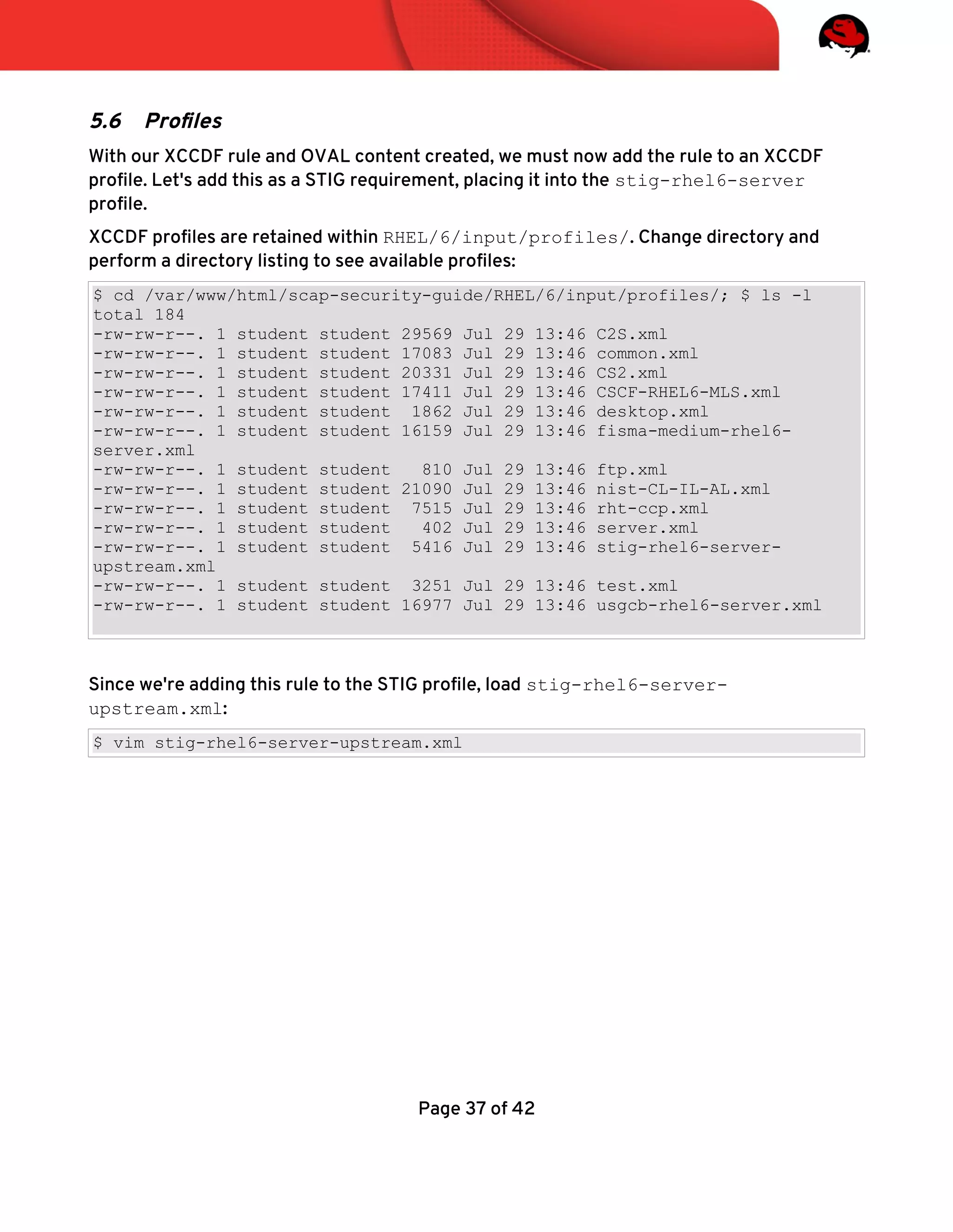 5.6 Profles
With our XCCDF rule and OVAL content created, we must now add the rule to an XCCDF
profle. Let's add this as a STIG requirement, placing it into the stig-rhel6-server
profle.
XCCDF profles are retained within RHEL/6/input/profiles/. Change directory and
perform a directory listing to see available profles:
$ cd /var/www/html/scap-security-guide/RHEL/6/input/profiles/; $ ls -l
total 184
-rw-rw-r--. 1 student student 29569 Jul 29 13:46 C2S.xml
-rw-rw-r--. 1 student student 17083 Jul 29 13:46 common.xml
-rw-rw-r--. 1 student student 20331 Jul 29 13:46 CS2.xml
-rw-rw-r--. 1 student student 17411 Jul 29 13:46 CSCF-RHEL6-MLS.xml
-rw-rw-r--. 1 student student 1862 Jul 29 13:46 desktop.xml
-rw-rw-r--. 1 student student 16159 Jul 29 13:46 fisma-medium-rhel6-
server.xml
-rw-rw-r--. 1 student student 810 Jul 29 13:46 ftp.xml
-rw-rw-r--. 1 student student 21090 Jul 29 13:46 nist-CL-IL-AL.xml
-rw-rw-r--. 1 student student 7515 Jul 29 13:46 rht-ccp.xml
-rw-rw-r--. 1 student student 402 Jul 29 13:46 server.xml
-rw-rw-r--. 1 student student 5416 Jul 29 13:46 stig-rhel6-server-
upstream.xml
-rw-rw-r--. 1 student student 3251 Jul 29 13:46 test.xml
-rw-rw-r--. 1 student student 16977 Jul 29 13:46 usgcb-rhel6-server.xml
Since we're adding this rule to the STIG profle, load stig-rhel6-server-
upstream.xml:
$ vim stig-rhel6-server-upstream.xml
Page 37 of 42
 