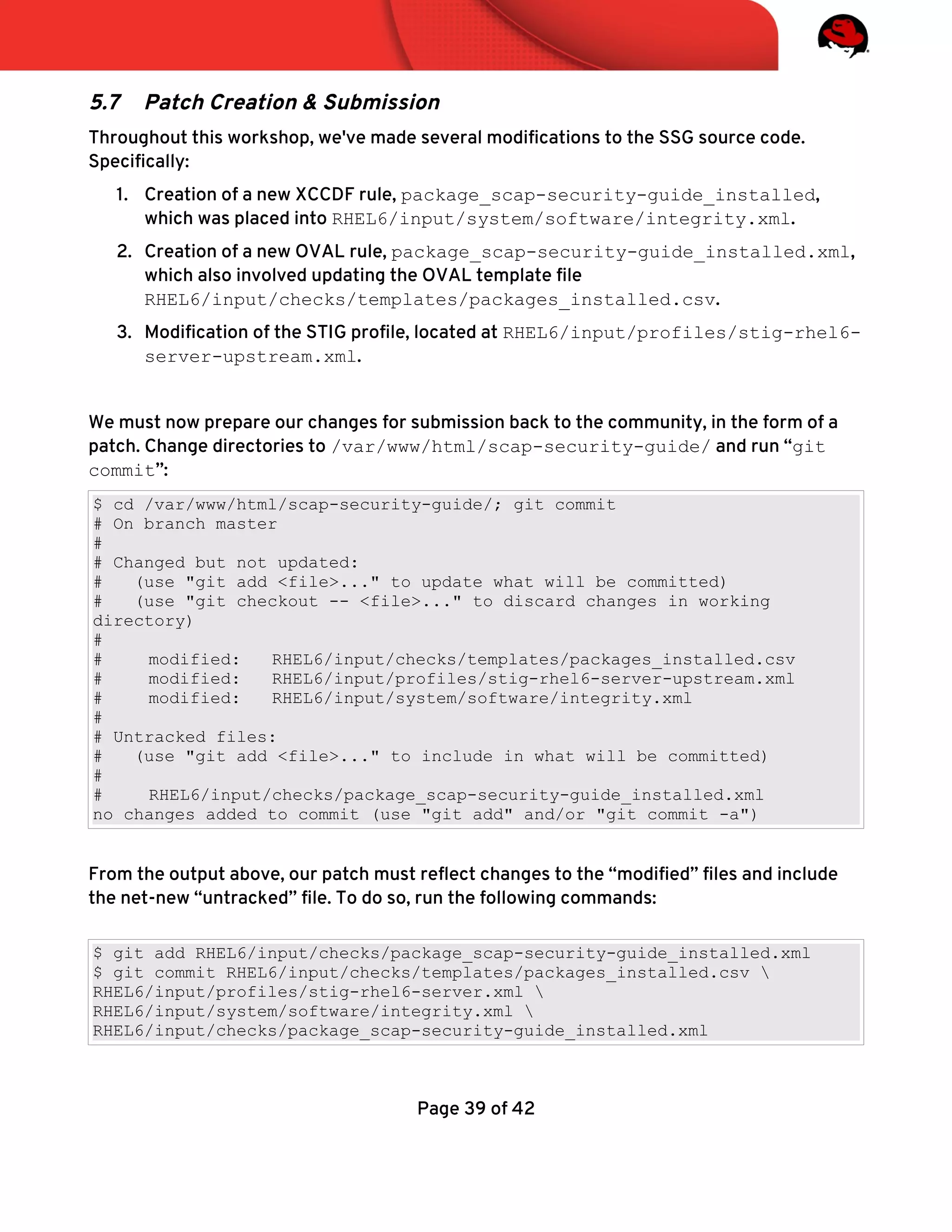 5.7 Patch Creation & Submission
Throughout this workshop, we've made several modifcations to the SSG source code.
Specifcally:
1. Creation of a new XCCDF rule, package_scap-security-guide_installed,
which was placed into RHEL6/input/system/software/integrity.xml.
2. Creation of a new OVAL rule, package_scap-security-guide_installed.xml,
which also involved updating the OVAL template fle
RHEL6/input/checks/templates/packages_installed.csv.
3. Modifcation of the STIG profle, located at RHEL6/input/profiles/stig-rhel6-
server-upstream.xml.
We must now prepare our changes for submission back to the community, in the form of a
patch. Change directories to /var/www/html/scap-security-guide/ and run “git
commit”:
$ cd /var/www/html/scap-security-guide/; git commit
# On branch master
#
# Changed but not updated:
# (use "git add <file>..." to update what will be committed)
# (use "git checkout -- <file>..." to discard changes in working
directory)
#
# modified: RHEL6/input/checks/templates/packages_installed.csv
# modified: RHEL6/input/profiles/stig-rhel6-server-upstream.xml
# modified: RHEL6/input/system/software/integrity.xml
#
# Untracked files:
# (use "git add <file>..." to include in what will be committed)
#
# RHEL6/input/checks/package_scap-security-guide_installed.xml
no changes added to commit (use "git add" and/or "git commit -a")
From the output above, our patch must refect changes to the “modifed” fles and include
the net-new “untracked” fle. To do so, run the following commands:
$ git add RHEL6/input/checks/package_scap-security-guide_installed.xml
$ git commit RHEL6/input/checks/templates/packages_installed.csv 
RHEL6/input/profiles/stig-rhel6-server.xml 
RHEL6/input/system/software/integrity.xml 
RHEL6/input/checks/package_scap-security-guide_installed.xml
Page 39 of 42
 