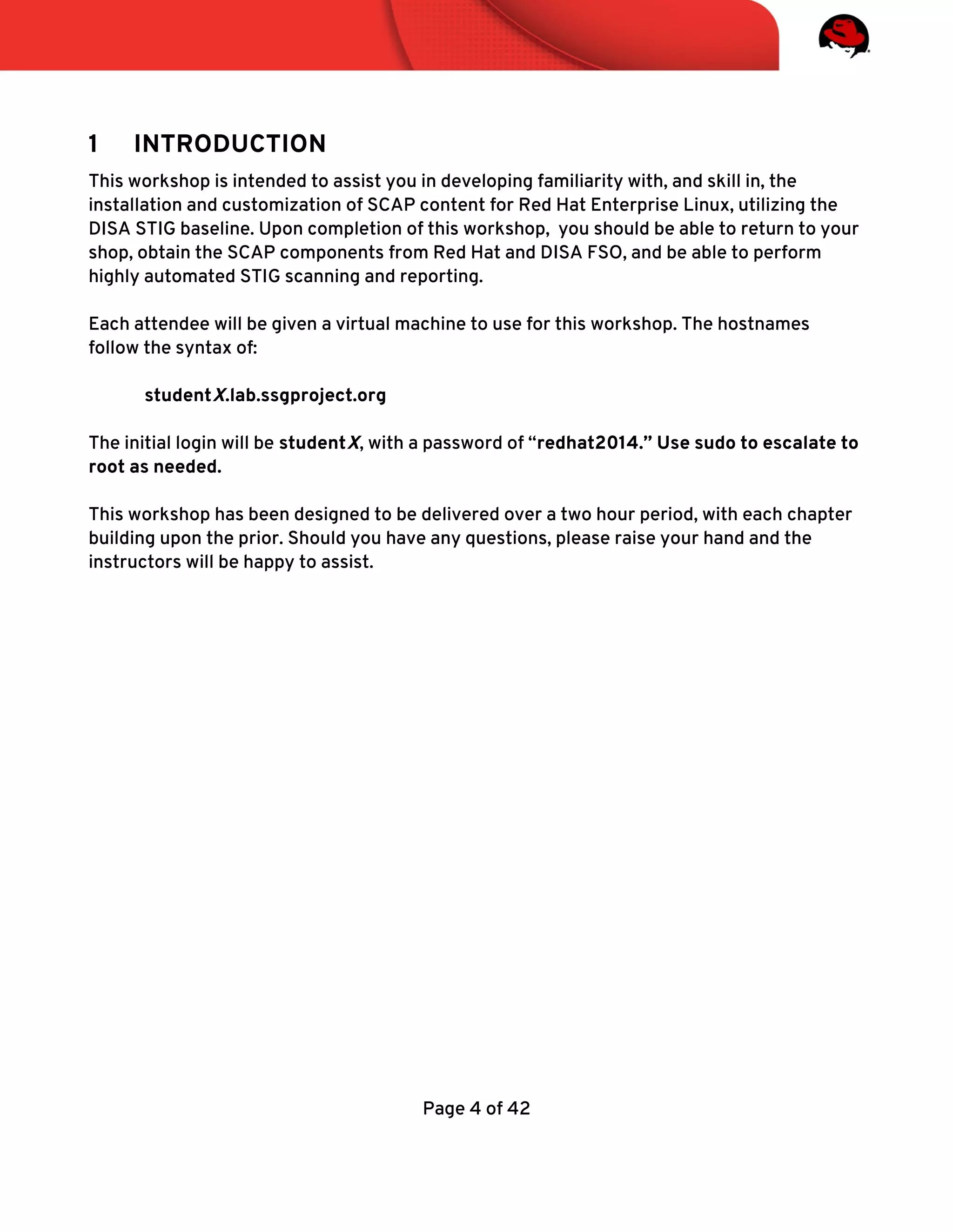 1 INTRODUCTION
This workshop is intended to assist you in developing familiarity with, and skill in, the
installation and customization of SCAP content for Red Hat Enterprise Linux, utilizing the
DISA STIG baseline. Upon completion of this workshop, you should be able to return to your
shop, obtain the SCAP components from Red Hat and DISA FSO, and be able to perform
highly automated STIG scanning and reporting.
Each attendee will be given a virtual machine to use for this workshop. The hostnames
follow the syntax of:
studentX.lab.ssgproject.org
The initial login will be studentX, with a password of “redhat2014.” Use sudo to escalate to
root as needed.
This workshop has been designed to be delivered over a two hour period, with each chapter
building upon the prior. Should you have any questions, please raise your hand and the
instructors will be happy to assist.
Page 4 of 42
 