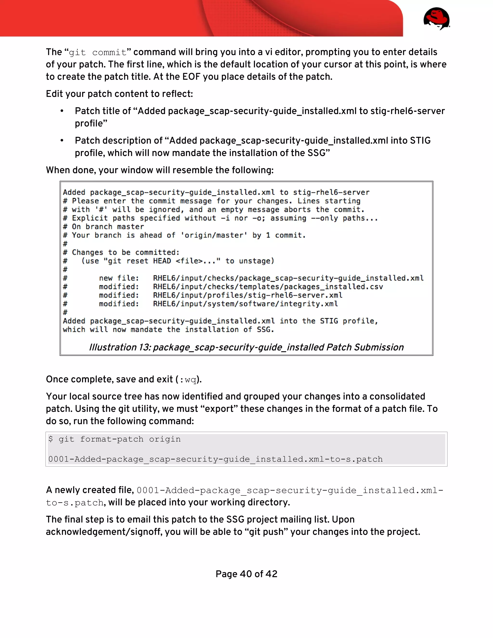 The “git commit” command will bring you into a vi editor, prompting you to enter details
of your patch. The frst line, which is the default location of your cursor at this point, is where
to create the patch title. At the EOF you place details of the patch.
Edit your patch content to refect:
• Patch title of “Added package_scap-security-guide_installed.xml to stig-rhel6-server
profle”
• Patch description of “Added package_scap-security-guide_installed.xml into STIG
profle, which will now mandate the installation of the SSG”
When done, your window will resemble the following:
Once complete, save and exit (:wq).
Your local source tree has now identifed and grouped your changes into a consolidated
patch. Using the git utility, we must “export” these changes in the format of a patch fle. To
do so, run the following command:
$ git format-patch origin
0001-Added-package_scap-security-guide_installed.xml-to-s.patch
A newly created fle, 0001-Added-package_scap-security-guide_installed.xml-
to-s.patch, will be placed into your working directory.
The fnal step is to email this patch to the SSG project mailing list. Upon
acknowledgement/signoff, you will be able to “git push” your changes into the project.
Page 40 of 42
Illustration 13: package_scap-security-guide_installed Patch Submission
 
