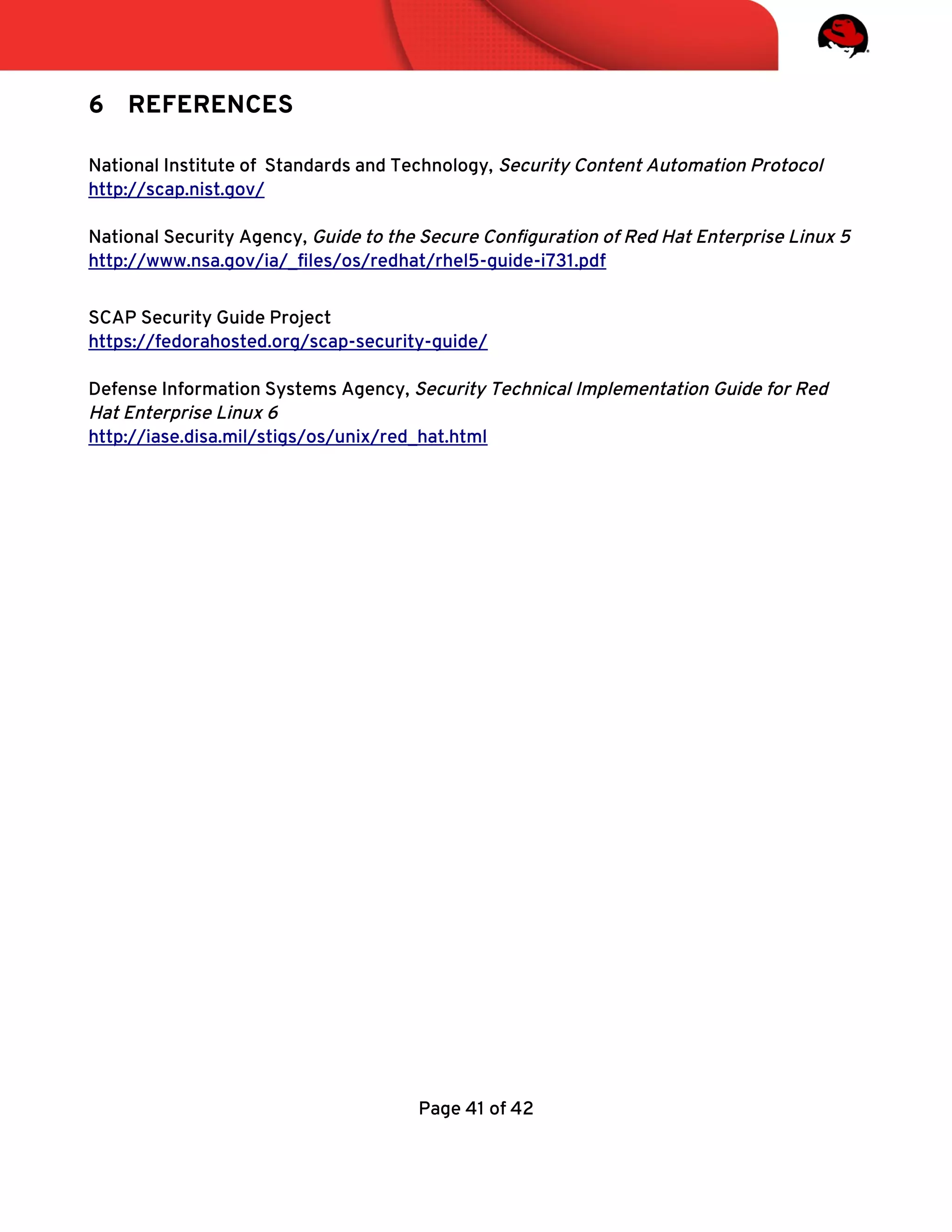 6 REFERENCES
National Institute of Standards and Technology, Security Content Automation Protocol
http://scap.nist.gov/
National Security Agency, Guide to the Secure Confguration of Red Hat Enterprise Linux 5
http://www.nsa.gov/ia/_fles/os/redhat/rhel5-guide-i731.pdf
SCAP Security Guide Project
https://fedorahosted.org/scap-security-guide/
Defense Information Systems Agency, Security Technical Implementation Guide for Red
Hat Enterprise Linux 6
http://iase.disa.mil/stigs/os/unix/red_hat.html
Page 41 of 42
 