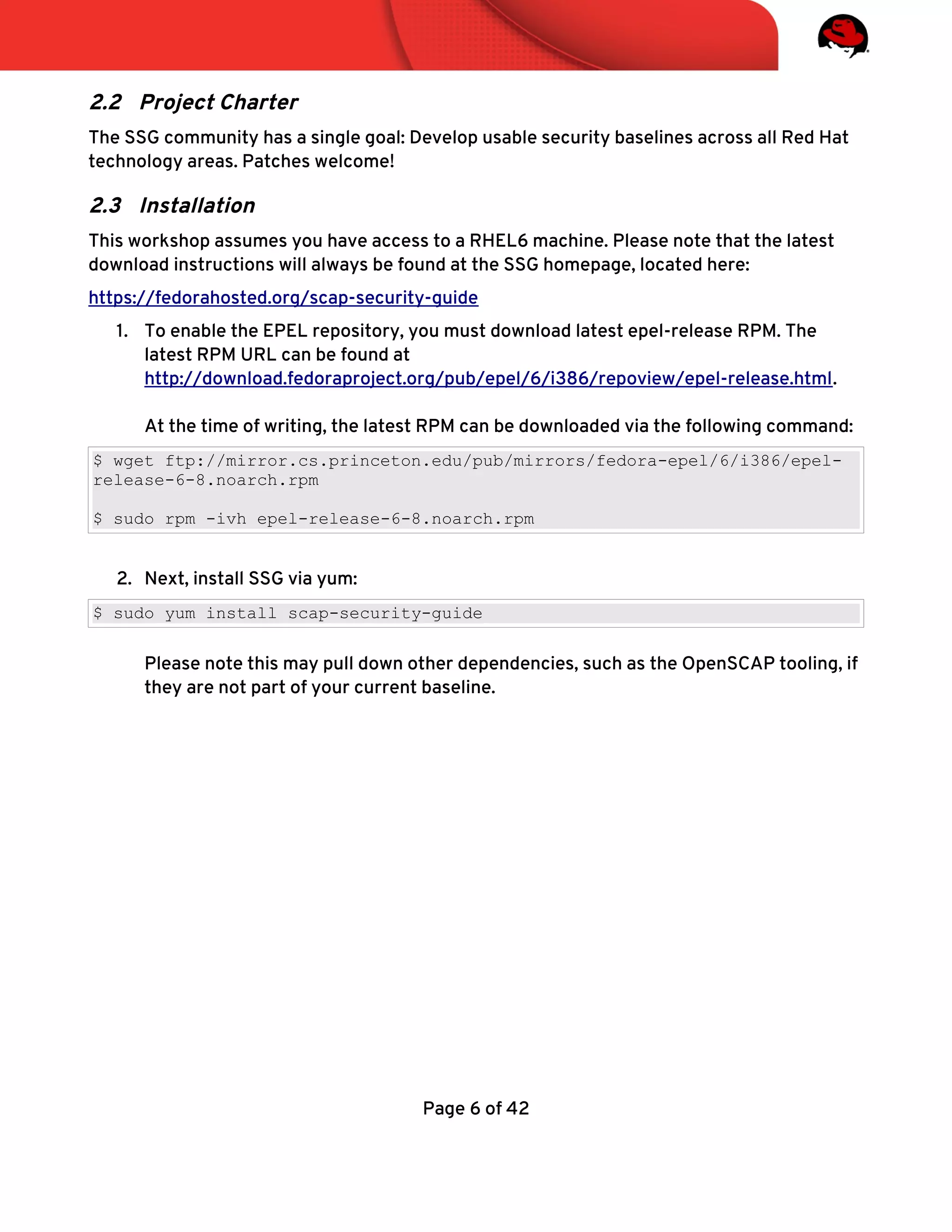 2.2 Project Charter
The SSG community has a single goal: Develop usable security baselines across all Red Hat
technology areas. Patches welcome!
2.3 Installation
This workshop assumes you have access to a RHEL6 machine. Please note that the latest
download instructions will always be found at the SSG homepage, located here:
https://fedorahosted.org/scap-security-guide
1. To enable the EPEL repository, you must download latest epel-release RPM. The
latest RPM URL can be found at
http://download.fedoraproject.org/pub/epel/6/i386/repoview/epel-release.html.
At the time of writing, the latest RPM can be downloaded via the following command:
$ wget ftp://mirror.cs.princeton.edu/pub/mirrors/fedora-epel/6/i386/epel-
release-6-8.noarch.rpm
$ sudo rpm -ivh epel-release-6-8.noarch.rpm
2. Next, install SSG via yum:
$ sudo yum install scap-security-guide
Please note this may pull down other dependencies, such as the OpenSCAP tooling, if
they are not part of your current baseline.
Page 6 of 42
 