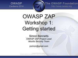 The OWASP Foundation
http://www.owasp.org
Copyright © The OWASP Foundation
Permission is granted to copy, distribute and/or modify this document under the terms of the OWASP License.
OWASP
Canberra 2014
OWASP ZAP
Workshop 1:
Getting started
Simon Bennetts
OWASP ZAP Project Lead
Mozilla Security Team
psiinon@gmail.com
 