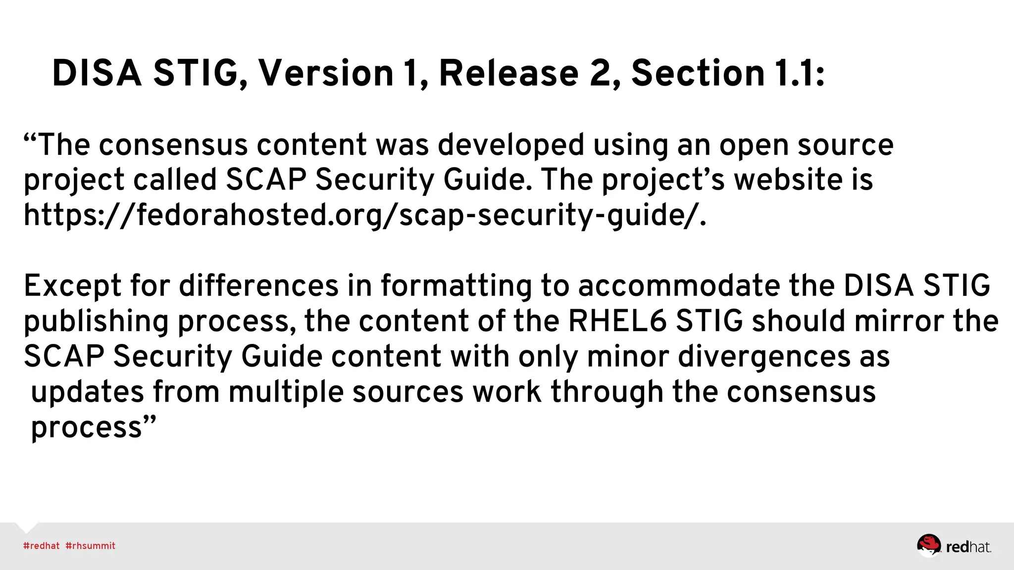 “The consensus content was developed using an open source
project called SCAP Security Guide. The project’s website is
https://fedorahosted.org/scap-security-guide/.
Except for differences in formatting to accommodate the DISA STIG
publishing process, the content of the RHEL6 STIG should mirror the
SCAP Security Guide content with only minor divergences as
updates from multiple sources work through the consensus
process”
DISA STIG, Version 1, Release 2, Section 1.1:
 