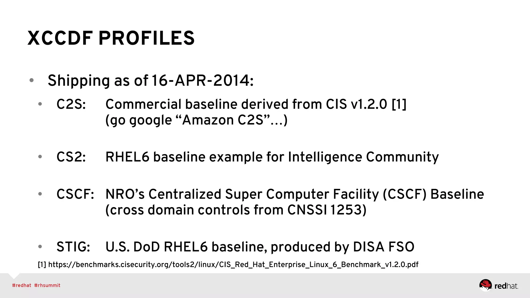 XCCDF PROFILES
•  Shipping as of 16-APR-2014:
•  C2S: Commercial baseline derived from CIS v1.2.0 [1]
(go google “Amazon C2S”…)
•  CS2: RHEL6 baseline example for Intelligence Community
•  CSCF: NRO’s Centralized Super Computer Facility (CSCF) Baseline
(cross domain controls from CNSSI 1253)
•  STIG: U.S. DoD RHEL6 baseline, produced by DISA FSO
[1] https://benchmarks.cisecurity.org/tools2/linux/CIS_Red_Hat_Enterprise_Linux_6_Benchmark_v1.2.0.pdf
 