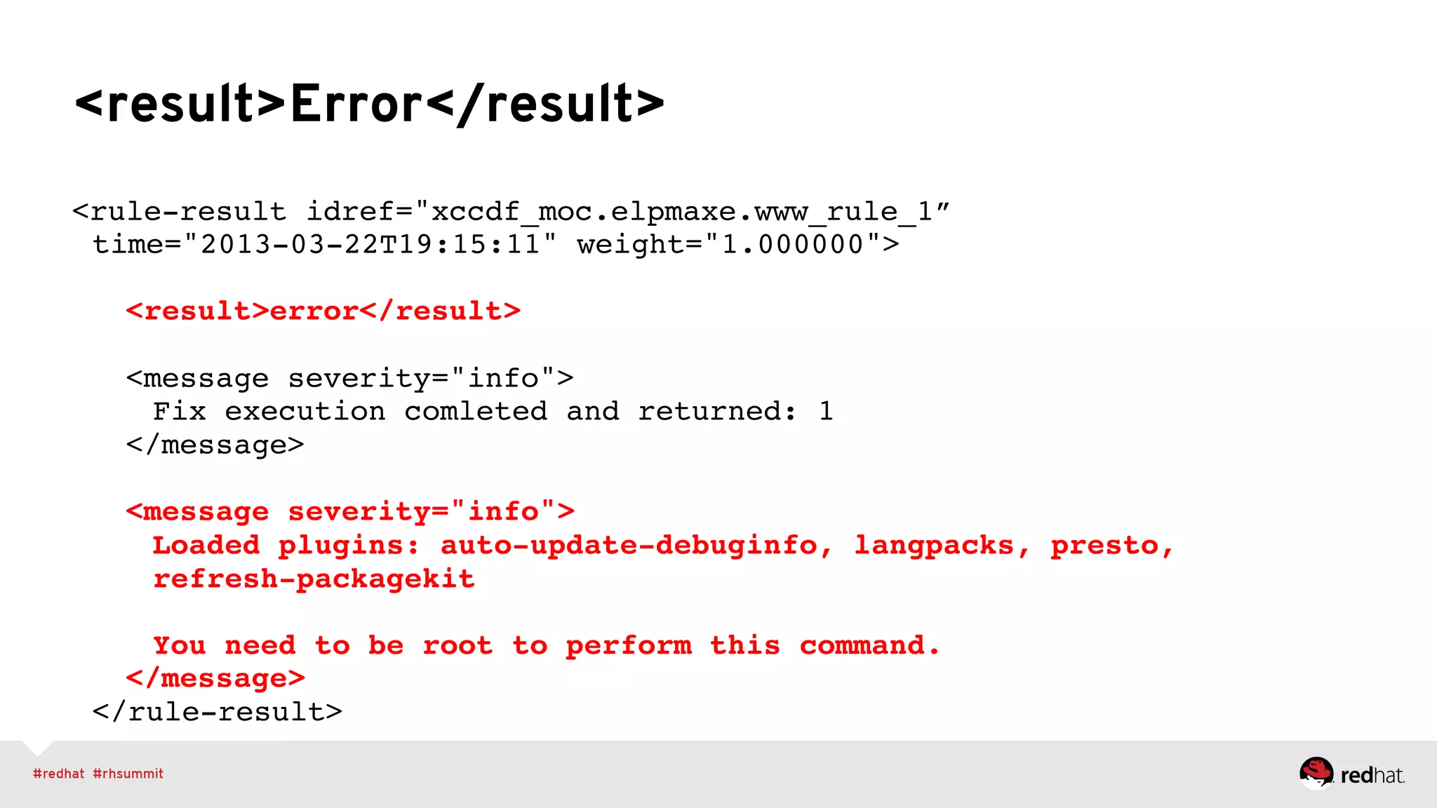 <result>Error</result>
<rule-result idref="xccdf_moc.elpmaxe.www_rule_1” 
time="2013-03-22T19:15:11" weight="1.000000"> 
 
" "<result>error</result> 
 
" "<message severity="info"> 
" " "Fix execution comleted and returned: 1 
" "</message> 
 
" "<message severity="info"> 
" " "Loaded plugins: auto-update-debuginfo, langpacks, presto,  
" " "refresh-packagekit 
 
" " "You need to be root to perform this command. 
" "</message> 
</rule-result>"
 