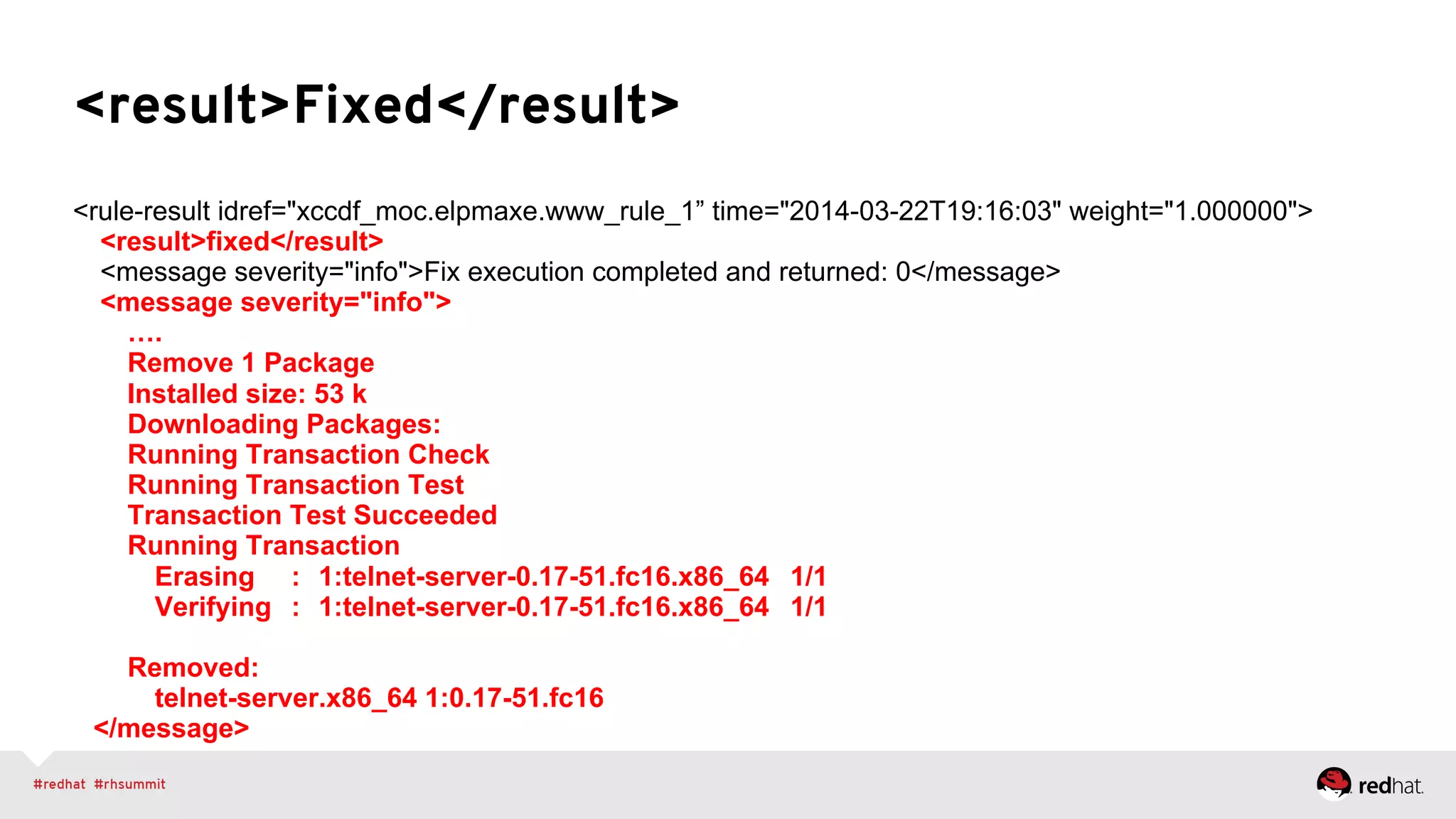 <result>Fixed</result>
<rule-result idref="xccdf_moc.elpmaxe.www_rule_1” time="2014-03-22T19:16:03" weight="1.000000">
<result>fixed</result>
<message severity="info">Fix execution completed and returned: 0</message>
<message severity="info">
….
Remove 1 Package
Installed size: 53 k
Downloading Packages:
Running Transaction Check
Running Transaction Test
Transaction Test Succeeded
Running Transaction
Erasing : 1:telnet-server-0.17-51.fc16.x86_64 1/1
Verifying : 1:telnet-server-0.17-51.fc16.x86_64 1/1
Removed:
telnet-server.x86_64 1:0.17-51.fc16
</message>
 