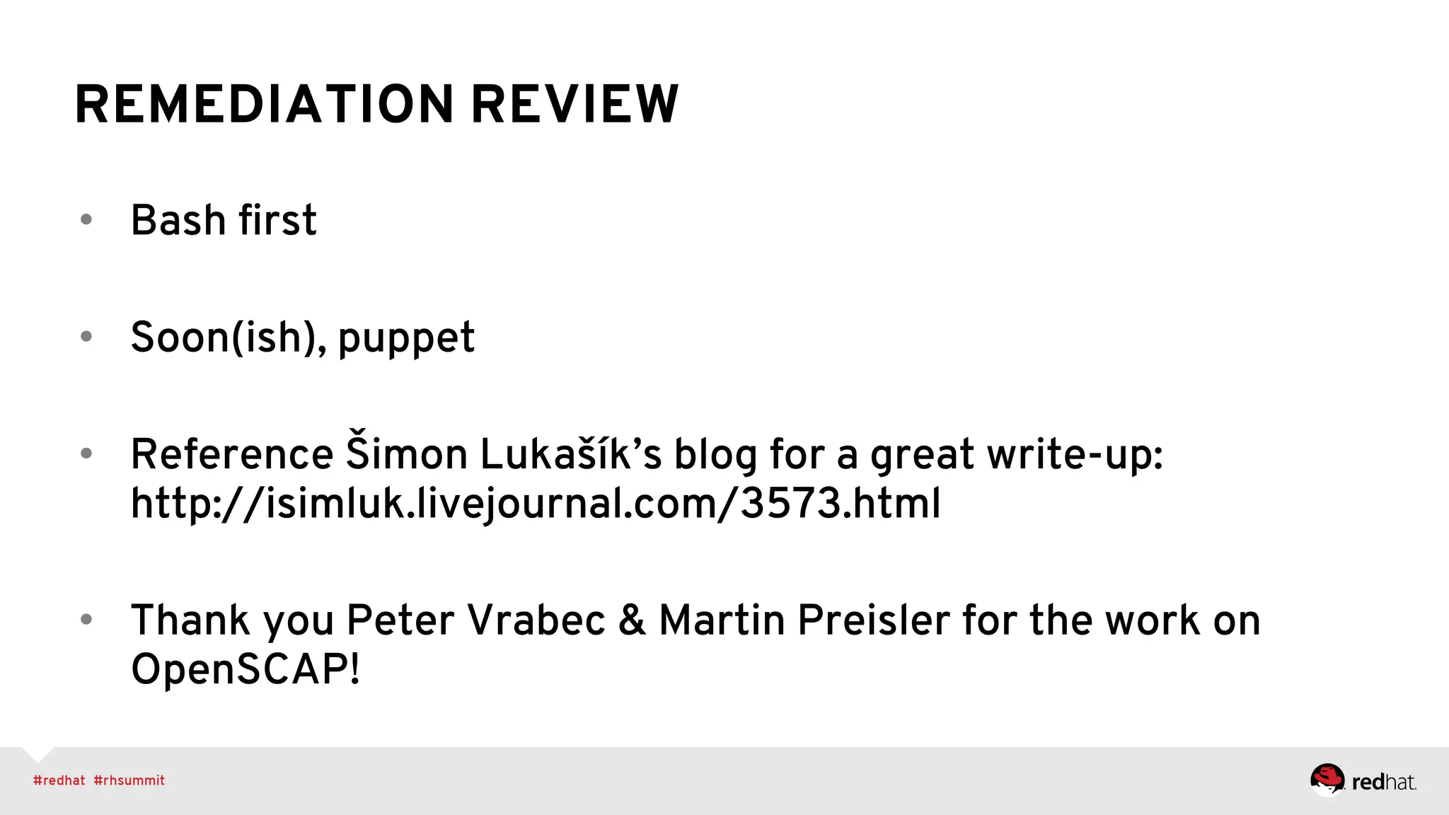 REMEDIATION REVIEW
•  Bash ﬁrst
•  Soon(ish), puppet
•  Reference Šimon Lukašík’s blog for a great write-up:
http://isimluk.livejournal.com/3573.html
•  Thank you Peter Vrabec & Martin Preisler for the work on
OpenSCAP!
 
