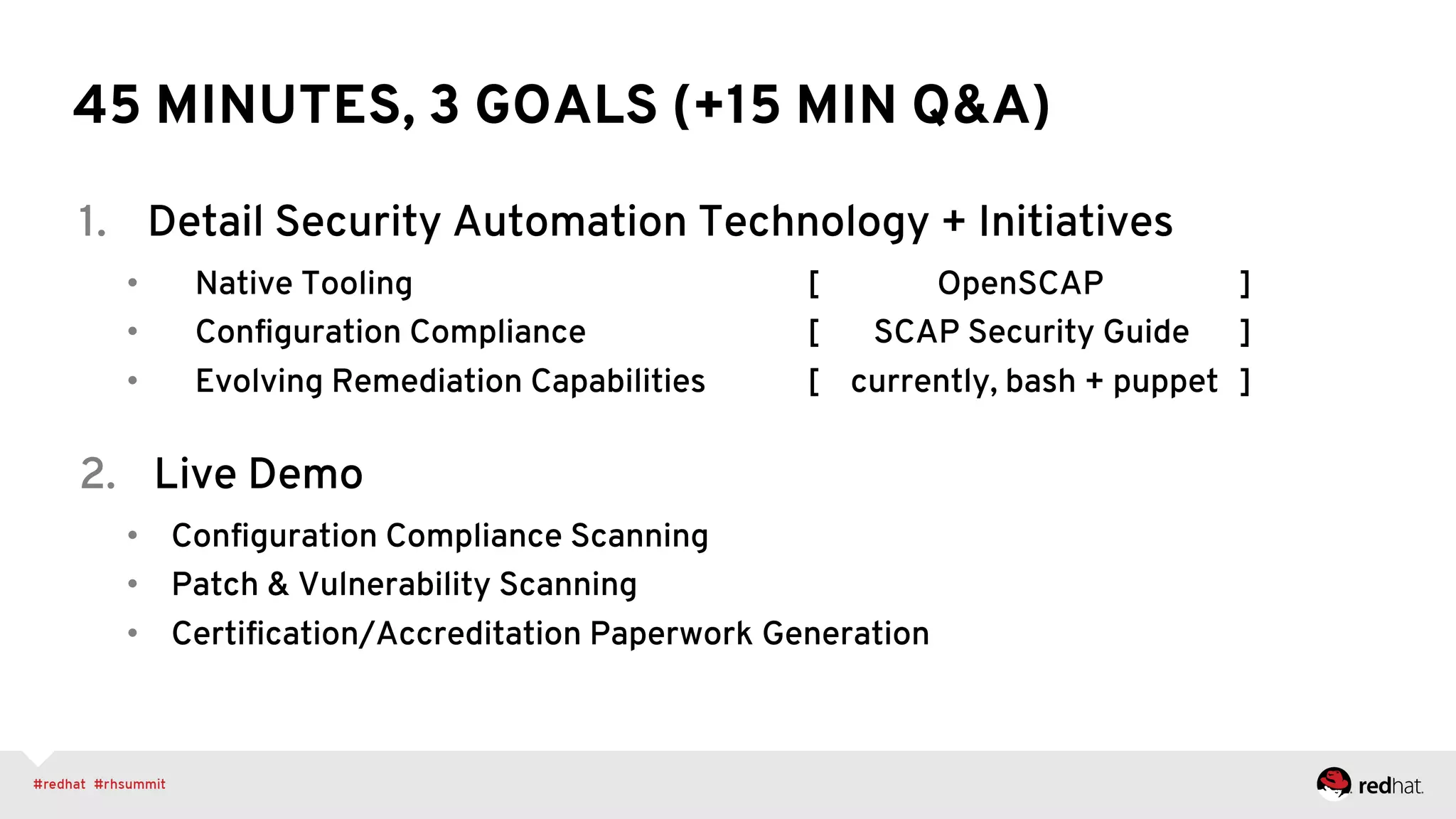 45 MINUTES, 3 GOALS (+15 MIN Q&A)
1.  Detail Security Automation Technology + Initiatives
•  Native Tooling [ OpenSCAP ]
•  Conﬁguration Compliance [ SCAP Security Guide ]
•  Evolving Remediation Capabilities [ currently, bash + puppet ]
2.  Live Demo
•  Conﬁguration Compliance Scanning
•  Patch & Vulnerability Scanning
•  Certiﬁcation/Accreditation Paperwork Generation
 