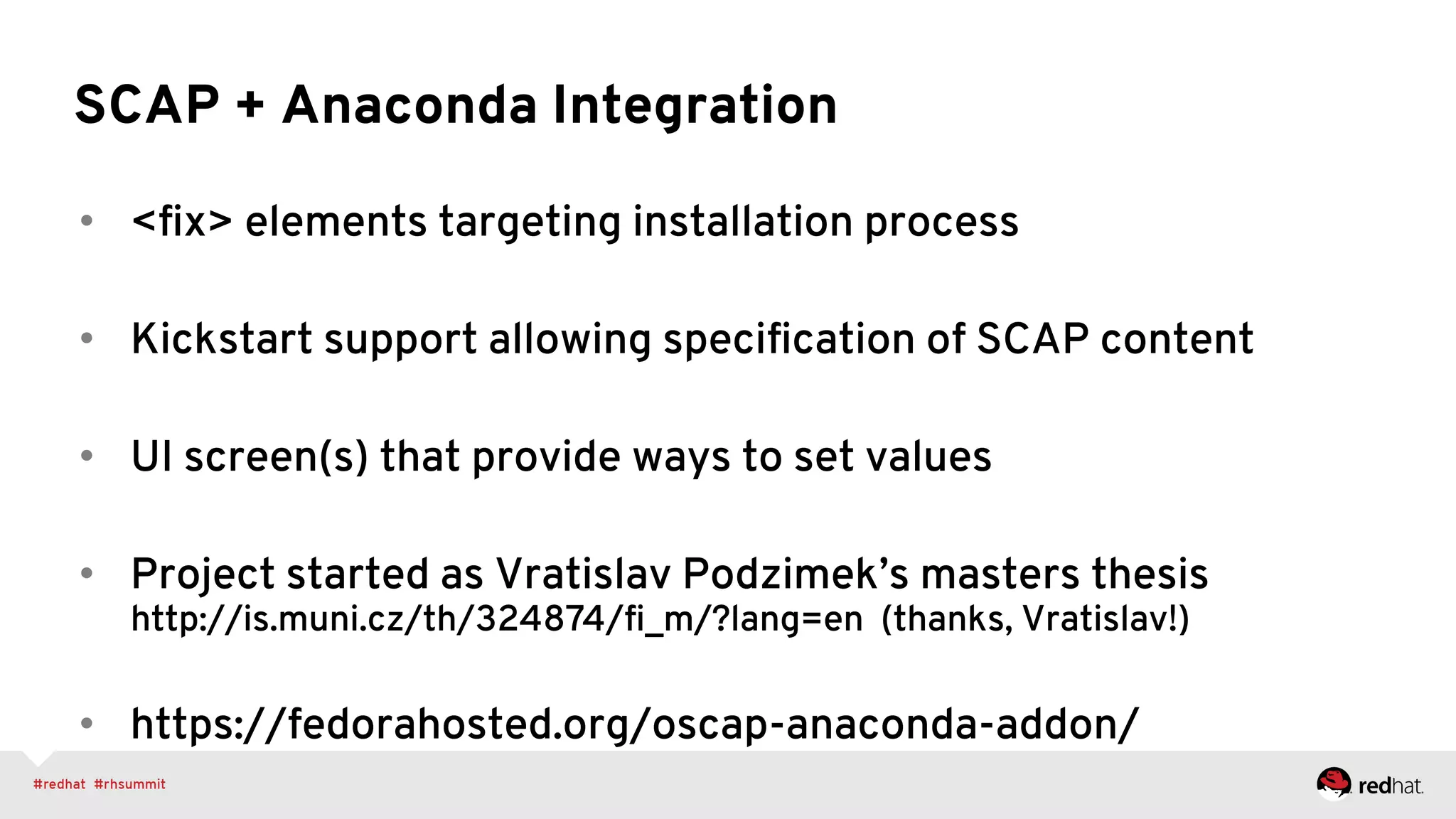SCAP + Anaconda Integration
•  <ﬁx> elements targeting installation process
•  Kickstart support allowing speciﬁcation of SCAP content
•  UI screen(s) that provide ways to set values
•  Project started as Vratislav Podzimek’s masters thesis
http://is.muni.cz/th/324874/ﬁ_m/?lang=en (thanks, Vratislav!)
•  https://fedorahosted.org/oscap-anaconda-addon/
 