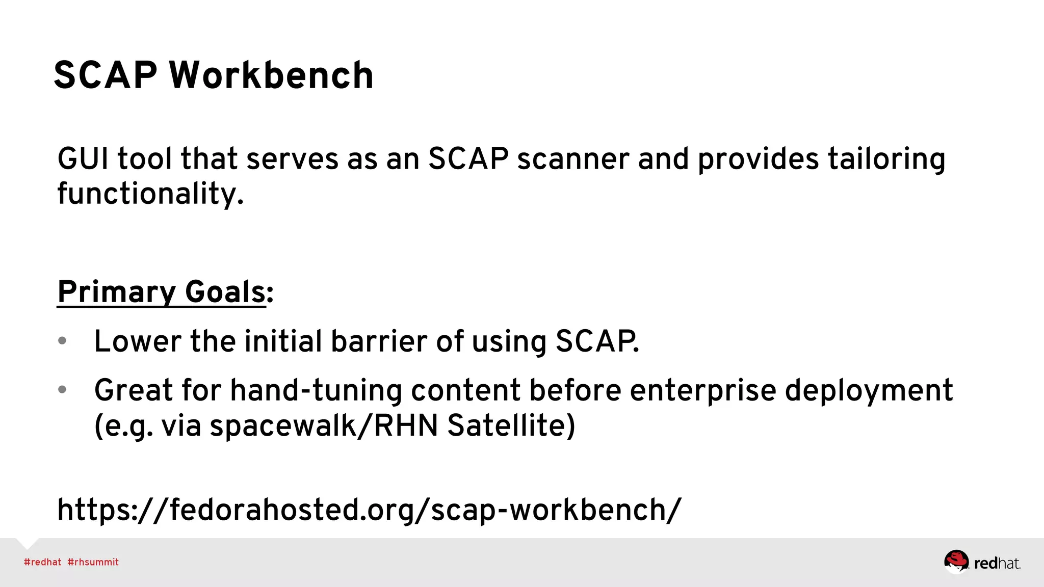 SCAP Workbench
GUI tool that serves as an SCAP scanner and provides tailoring
functionality.
Primary Goals:
•  Lower the initial barrier of using SCAP.
•  Great for hand-tuning content before enterprise deployment
(e.g. via spacewalk/RHN Satellite)
https://fedorahosted.org/scap-workbench/
 
