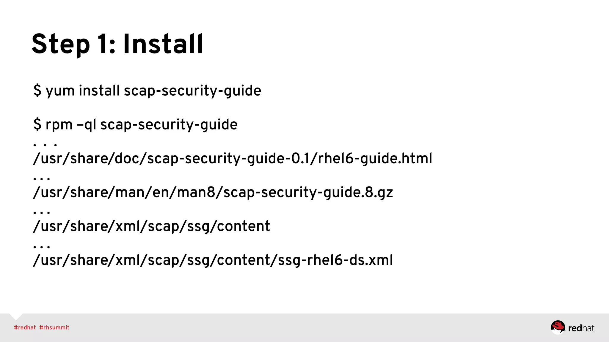 Step 1: Install
$ yum install scap-security-guide
$ rpm –ql scap-security-guide
. . .
/usr/share/doc/scap-security-guide-0.1/rhel6-guide.html
. . .
/usr/share/man/en/man8/scap-security-guide.8.gz
. . .
/usr/share/xml/scap/ssg/content
. . .
/usr/share/xml/scap/ssg/content/ssg-rhel6-ds.xml
 