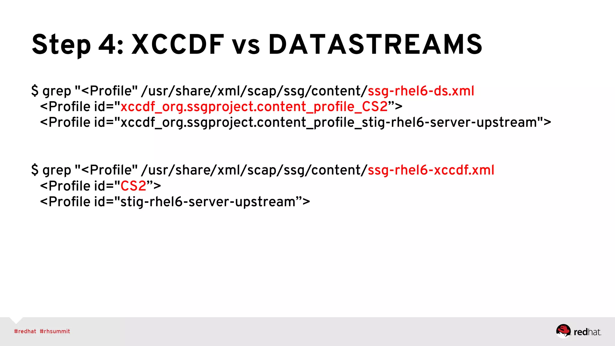 Step 4: XCCDF vs DATASTREAMS
$ grep "<Proﬁle" /usr/share/xml/scap/ssg/content/ssg-rhel6-ds.xml
<Proﬁle id="xccdf_org.ssgproject.content_proﬁle_CS2”>
<Proﬁle id="xccdf_org.ssgproject.content_proﬁle_stig-rhel6-server-upstream">
$ grep "<Proﬁle" /usr/share/xml/scap/ssg/content/ssg-rhel6-xccdf.xml
<Proﬁle id="CS2”>
<Proﬁle id="stig-rhel6-server-upstream”>
 