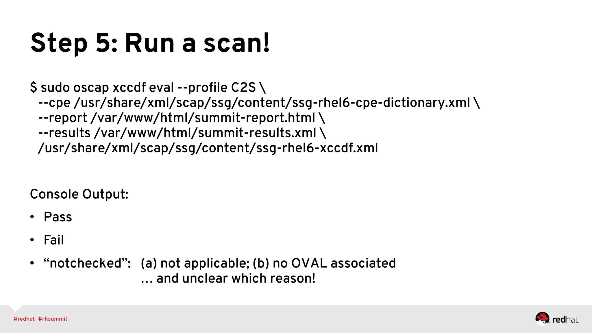 Step 5: Run a scan!
$ sudo oscap xccdf eval --proﬁle C2S 
--cpe /usr/share/xml/scap/ssg/content/ssg-rhel6-cpe-dictionary.xml 
--report /var/www/html/summit-report.html 
--results /var/www/html/summit-results.xml 
/usr/share/xml/scap/ssg/content/ssg-rhel6-xccdf.xml
Console Output:
•  Pass
•  Fail
•  “notchecked”: (a) not applicable; (b) no OVAL associated
… and unclear which reason!
 