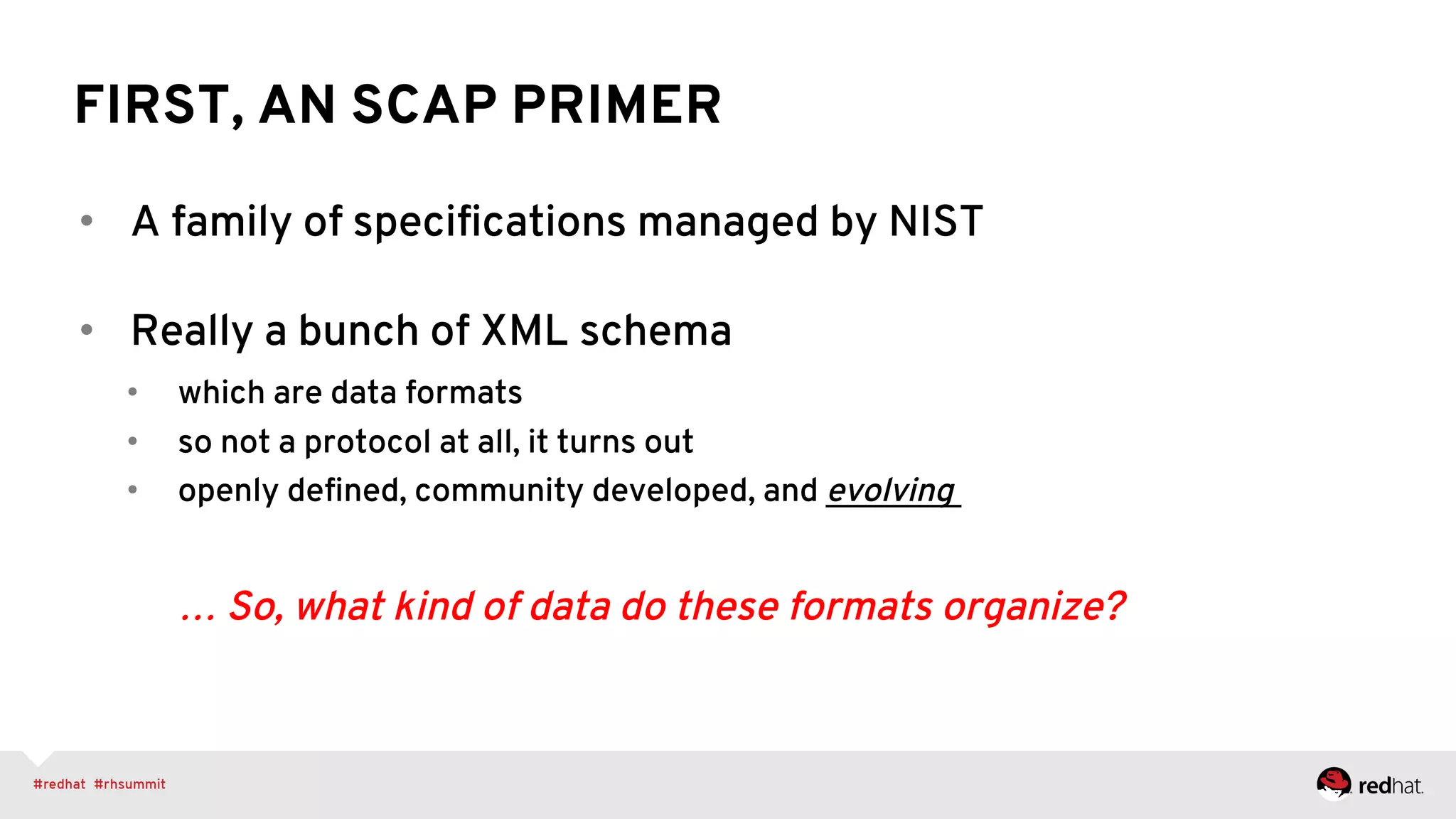 FIRST, AN SCAP PRIMER
•  A family of speciﬁcations managed by NIST
•  Really a bunch of XML schema
•  which are data formats
•  so not a protocol at all, it turns out
•  openly deﬁned, community developed, and evolving
… So, what kind of data do these formats organize?
 