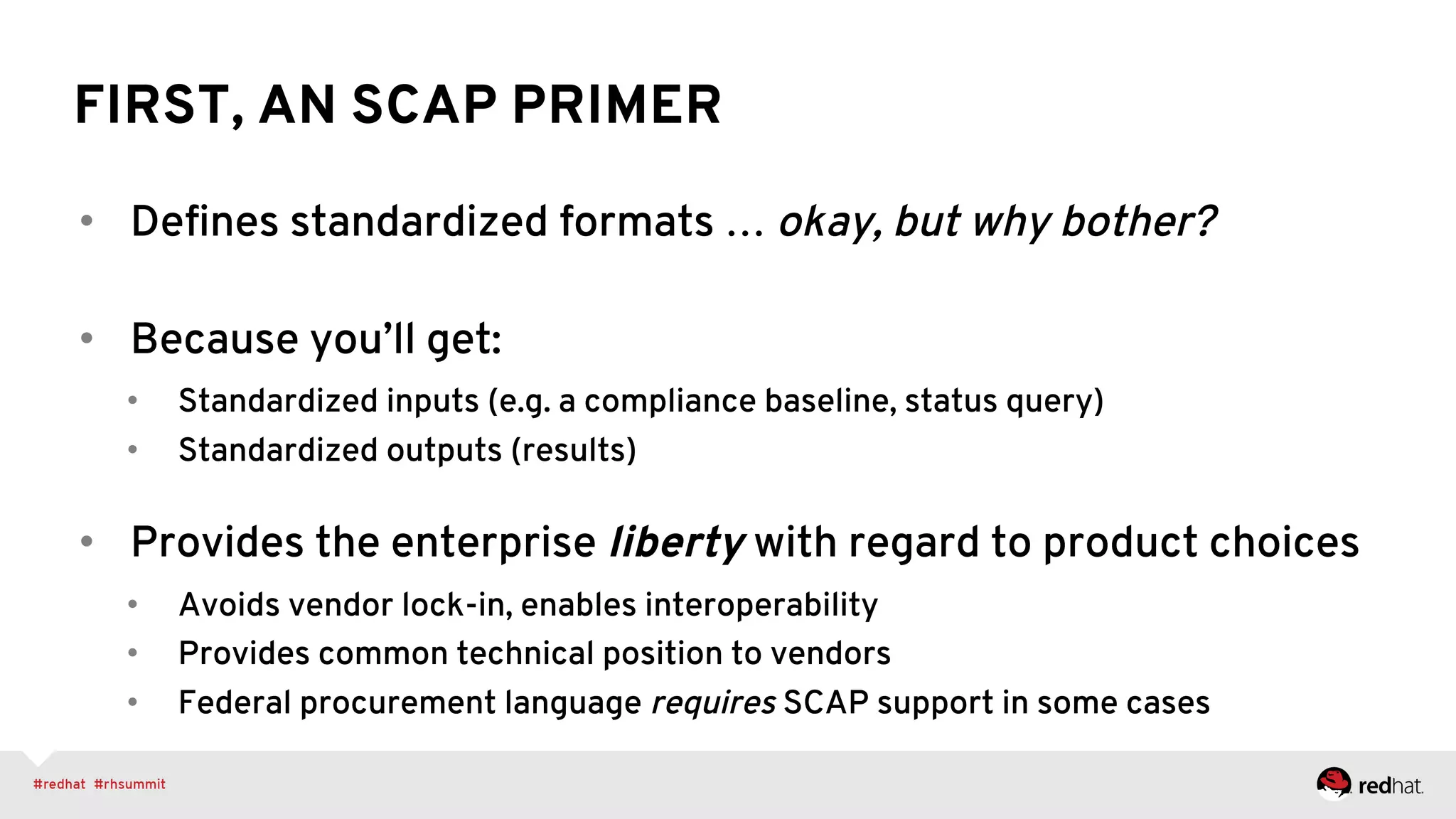 FIRST, AN SCAP PRIMER
•  Deﬁnes standardized formats … okay, but why bother?
•  Because you’ll get:
•  Standardized inputs (e.g. a compliance baseline, status query)
•  Standardized outputs (results)
•  Provides the enterprise liberty with regard to product choices
•  Avoids vendor lock-in, enables interoperability
•  Provides common technical position to vendors
•  Federal procurement language requires SCAP support in some cases
 