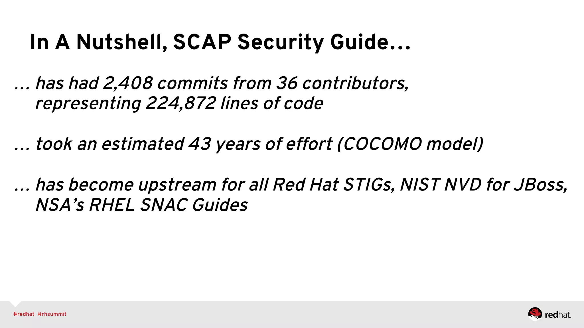 … has had 2,408 commits from 36 contributors,
representing 224,872 lines of code
… took an estimated 43 years of effort (COCOMO model)
… has become upstream for all Red Hat STIGs, NIST NVD for JBoss,
NSA’s RHEL SNAC Guides
In A Nutshell, SCAP Security Guide…
 