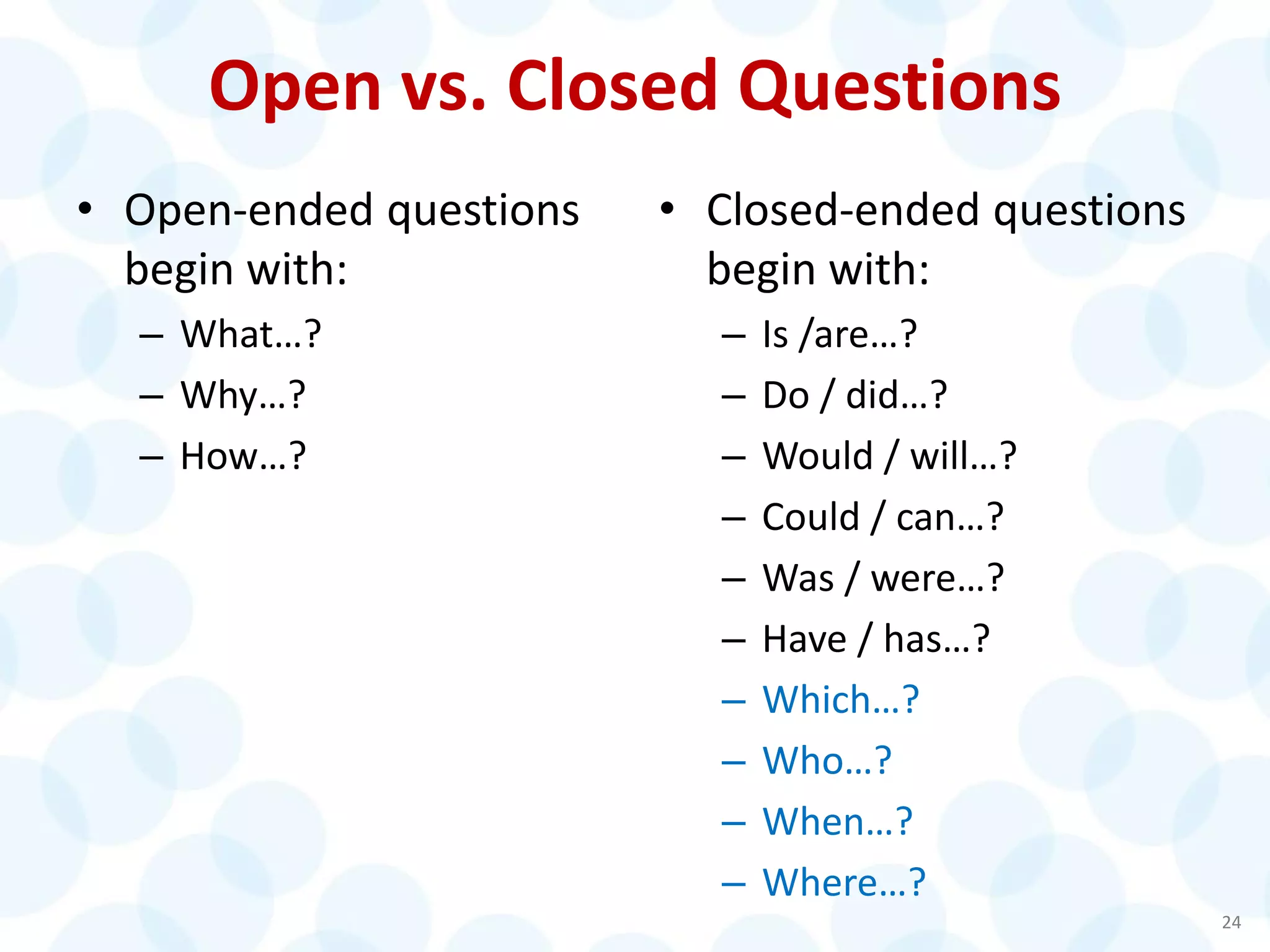 Open vs. Closed Questions
• Open-ended questions
begin with:
– What…?
– Why…?
– How…?
• Closed-ended questions
begin with:
– Is /are…?
– Do / did…?
– Would / will…?
– Could / can…?
– Was / were…?
– Have / has…?
– Which…?
– Who…?
– When…?
– Where…?
24
 