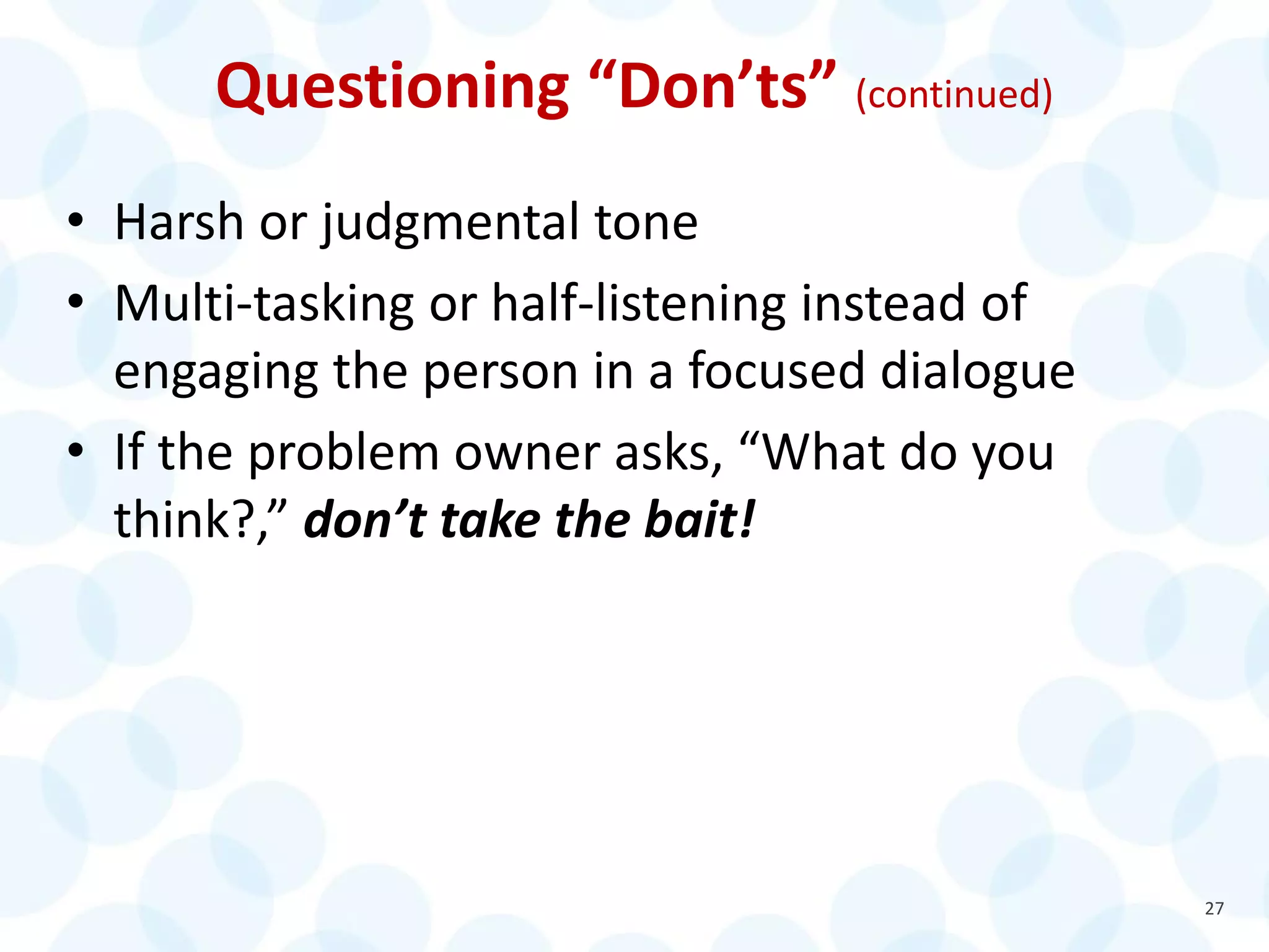 Questioning “Don’ts” (continued)
• Harsh or judgmental tone
• Multi-tasking or half-listening instead of
engaging the person in a focused dialogue
• If the problem owner asks, “What do you
think?,” don’t take the bait!
27
 