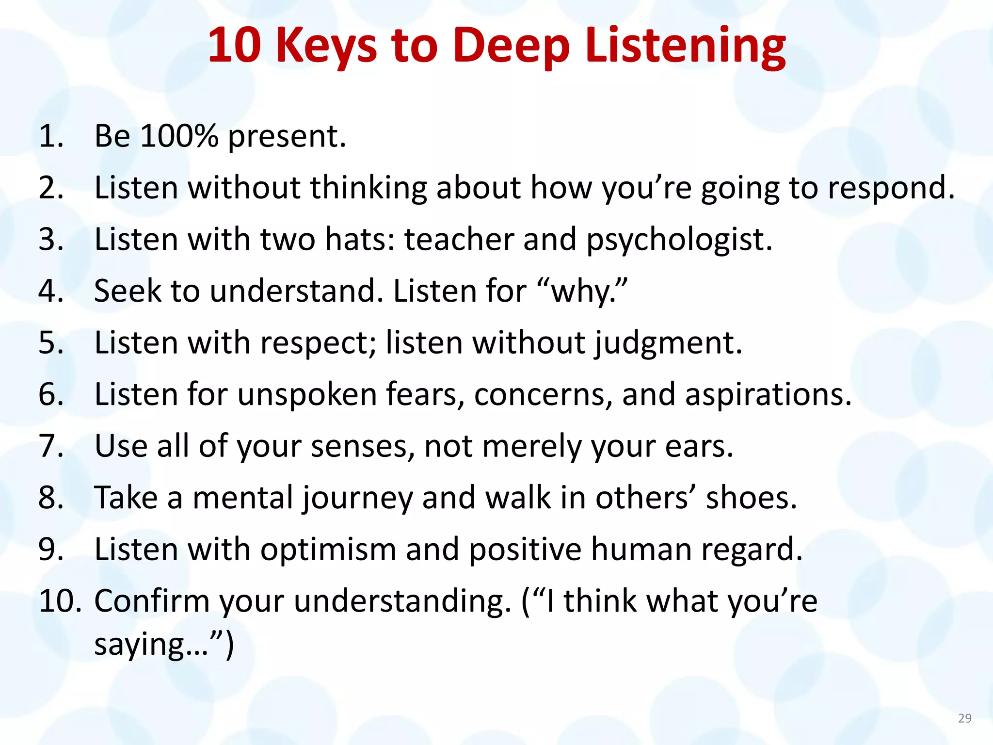 10 Keys to Deep Listening
1. Be 100% present.
2. Listen without thinking about how you’re going to respond.
3. Listen with two hats: teacher and psychologist.
4. Seek to understand. Listen for “why.”
5. Listen with respect; listen without judgment.
6. Listen for unspoken fears, concerns, and aspirations.
7. Use all of your senses, not merely your ears.
8. Take a mental journey and walk in others’ shoes.
9. Listen with optimism and positive human regard.
10. Confirm your understanding. (“I think what you’re
saying…”)
29
 