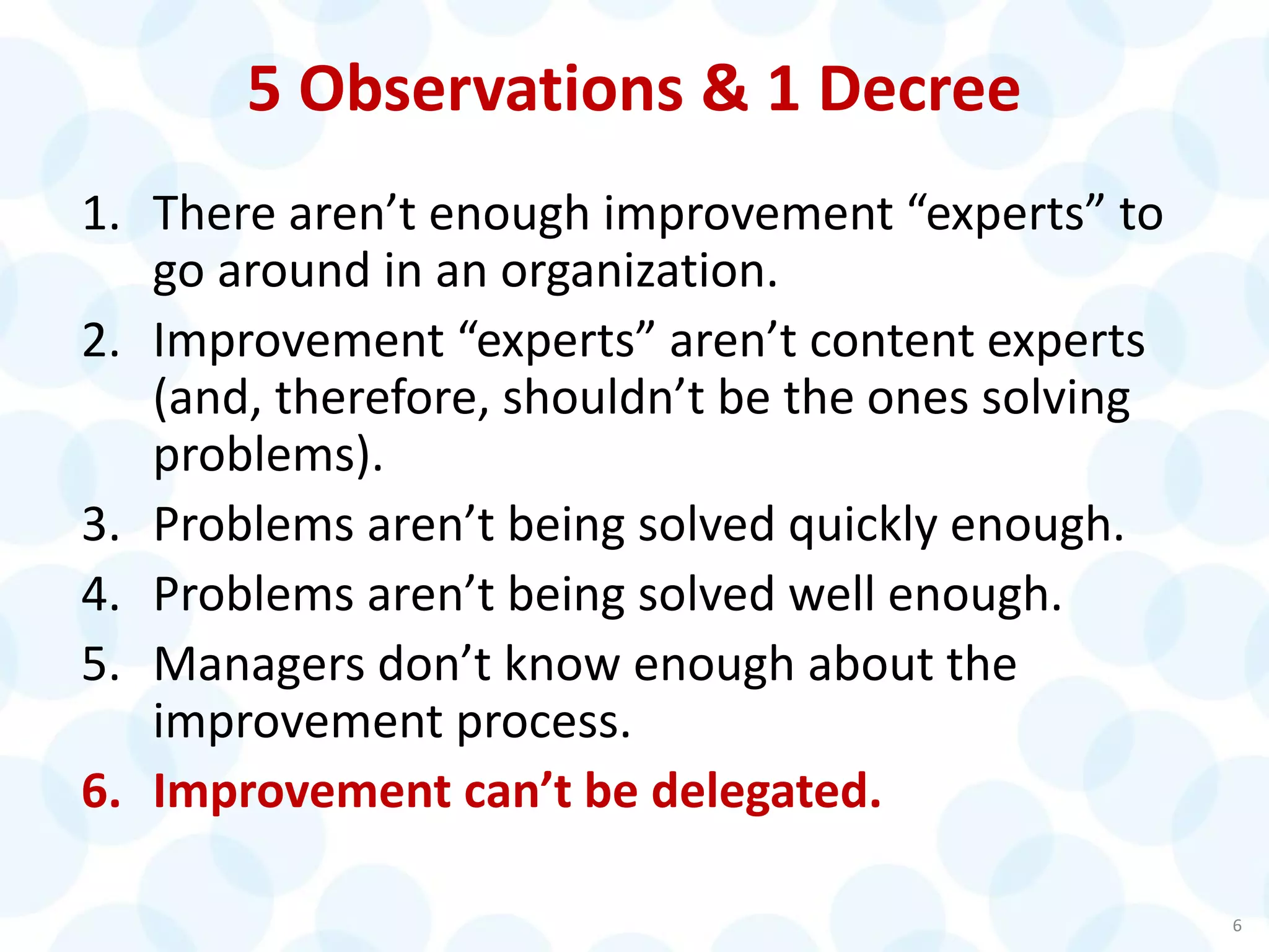 5 Observations & 1 Decree
1. There aren’t enough improvement “experts” to
go around in an organization.
2. Improvement “experts” aren’t content experts
(and, therefore, shouldn’t be the ones solving
problems).
3. Problems aren’t being solved quickly enough.
4. Problems aren’t being solved well enough.
5. Managers don’t know enough about the
improvement process.
6. Improvement can’t be delegated.
6
 