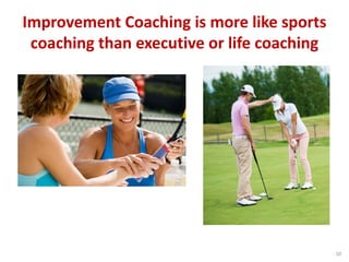 Improvement Coaching is more like sports
coaching than executive or life coaching
10
 