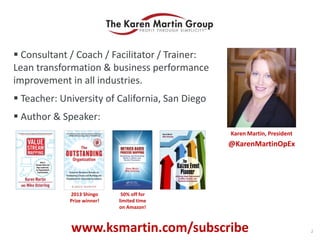  Consultant / Coach / Facilitator / Trainer:
Lean transformation & business performance
improvement in all industries.
 Teacher: University of California, San Diego
 Author & Speaker:
Karen Martin, President
@KarenMartinOpEx
2013 Shingo
Prize winner!
www.ksmartin.com/subscribe
50% off for
limited time
on Amazon!
2
 