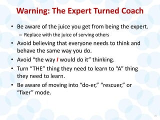 Warning: The Expert Turned Coach
• Be aware of the juice you get from being the expert.
– Replace with the juice of serving others
• Avoid believing that everyone needs to think and
behave the same way you do.
• Avoid “the way I would do it” thinking.
• Turn “THE” thing they need to learn to “A” thing
they need to learn.
• Be aware of moving into “do-er,” “rescuer,” or
“fixer” mode.
21
 