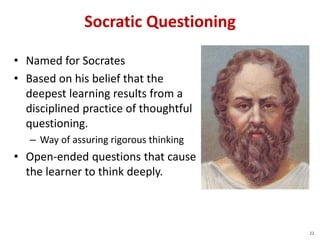 Socratic Questioning
• Named for Socrates
• Based on his belief that the
deepest learning results from a
disciplined practice of thoughtful
questioning.
– Way of assuring rigorous thinking
• Open-ended questions that cause
the learner to think deeply.
22
 