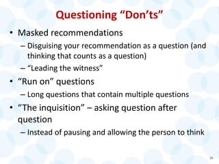 Questioning “Don’ts”
• Masked recommendations
– Disguising your recommendation as a question (and
thinking that counts as a question)
– “Leading the witness”
• “Run on” questions
– Long questions that contain multiple questions
• “The inquisition” – asking question after
question
– Instead of pausing and allowing the person to think
26
 