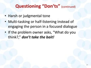 Questioning “Don’ts” (continued)
• Harsh or judgmental tone
• Multi-tasking or half-listening instead of
engaging the person in a focused dialogue
• If the problem owner asks, “What do you
think?,” don’t take the bait!
27
 