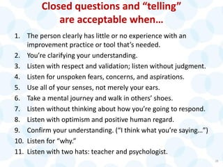 Closed questions and “telling”
are acceptable when…
1. The person clearly has little or no experience with an
improvement practice or tool that’s needed.
2. You’re clarifying your understanding.
3. Listen with respect and validation; listen without judgment.
4. Listen for unspoken fears, concerns, and aspirations.
5. Use all of your senses, not merely your ears.
6. Take a mental journey and walk in others’ shoes.
7. Listen without thinking about how you’re going to respond.
8. Listen with optimism and positive human regard.
9. Confirm your understanding. (“I think what you’re saying…”)
10. Listen for “why.”
11. Listen with two hats: teacher and psychologist.
28
 