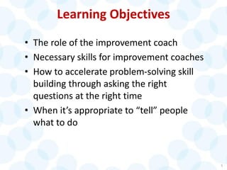 Learning Objectives
• The role of the improvement coach
• Necessary skills for improvement coaches
• How to accelerate problem-solving skill
building through asking the right
questions at the right time
• When it’s appropriate to “tell” people
what to do
5
 