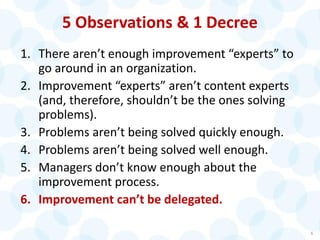 5 Observations & 1 Decree
1. There aren’t enough improvement “experts” to
go around in an organization.
2. Improvement “experts” aren’t content experts
(and, therefore, shouldn’t be the ones solving
problems).
3. Problems aren’t being solved quickly enough.
4. Problems aren’t being solved well enough.
5. Managers don’t know enough about the
improvement process.
6. Improvement can’t be delegated.
6
 