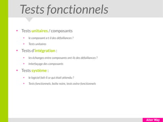 Tests fonctionnels
●
Tests unitaires / composants
●
le composant a t-il des défaillances ?
●
Tests unitaires
●
Tests d'intégration :
●
les échanges entre composants ont-ils des défaillances ?
●
Interfaçage des composants
●
Tests système :
●
le logiciel fait-il ce qui était attendu ?
●
Tests fonctionnels, boîte noire, tests extra-fonctionnels
 